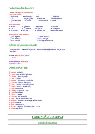 Particularidades de gênero 
Gênero de alguns substantivos 
São masculinos: 
O apêndice O formicida O dó O guaraná 
O clã O gengibre O eclipse O telefonema 
O grama (peso) O eczema O champanha O sósia 
São femininos: 
A alface..............A gênese............A entorse.................A matinê 
A cal...................A comichão........A derme...................A omoplata 
A dinamite........A ênfase..............A apendicite............A decalcomania 
Admitem os dois gêneros: 
O ou a ágape.....................................O ou a aluvião 
O ou a avestruz................................O ou a laringe 
O ou a caudal....................................O ou a personagem 
Gênero e mudança de sentido 
Um substantivo pode ter significados diferentes dependendo do gênero. 
Exemplo: 
João é o cabeça da turma. 
Líder 
Ela machucou a cabeça. 
Parte do corpo 
O mais comuns são: 
O capital -dinheiro 
O cisma - separação religiosa 
O crisma - óleo sagrado 
O cura - pároco 
O estepe - pneu sobressalente 
O grama - medida de massa 
O guia - pessoa que guia outras 
O moral - estado de espírito 
O rádio - aparelho 
A cabeça - parte do corpo 
A capital - cidade 
A cisma - receio 
A crisma - sacramento 
A cura - ato ou efeito de curar 
A estepe - planície de vegetação herbácea 
A grama - relva 
A guia - documento 
A moral - conjunto de regras de conduta 
A rádio - estação 
FORMAÇÃO DO GRAU 
Grau do Substantivo 
 