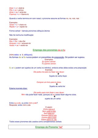 Dizer + a = dizê-la 
Pôs + os = pô-los 
Amar + as = amá-las 
Fizemos + o = fizemo-lo 
Quando o verbo termina em som nasal, o pronome assume as formas no, na, nos, nas 
Exemplos: 
Viram + o = viram-no 
Repõe + a = repõe-na 
Forma verbal + demais pronomes oblíquos átonos 
Não há nenhuma modificação 
Exemplos: 
Deu + lhe = deu-lhe 
Amaram + te = amaram-te 
Vestiu + se = vestiu-se 
Emprego dos pronomes eu e tu 
(mim;retos e ti; oblíquos). 
As formas eu e tu nunca podem vir precedidas de preposição. Só podem ser sujeitos. 
Exemplos: 
Eu quero vencer. 
Tu queres vencer. 
Eu e tu podem ser sujeitos de um verbo no infinitivo, embora antes deles exista uma preposição 
Exemplo: 
Ele pediu-me para eu fazer seu dever. 
 
Sujeito do verbo fazer 
Comprei um livro para tu leres. 
 
Sujeito do verbo ler 
Estaria incorreto dizer: 
Ele pediu para mim fazer o seu dever. 
Mim não pode fazer nada, (porque) só eu posso fazer alguma coisa. 
 
sujeito de um verbo 
Entre eu e ele, ou entre mim e ele? 
Resposta: entre mim e ele 
E assim: 
Entre mim e ti 
Sem você e mim 
Sem elas e ti 
Perante mim e vós 
Contra elas e mim 
Sobre mim e V. Sa. 
Todos esses pronomes são usados como complementos verbais 
Emprego do Pronome se 
 