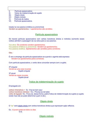 I) Partícula apassivadora 
II) Índice de indeterminação do sujeito 
III) Objeto direto 
IV) Objeto indireto 
V) Partícula de realce 
VI) Partícula apassivadora. 
Usada na voz passiva sintética ou pronominal. 
Vendem-se apartamentos. = apartamentos são vendidos. 
Partícula apassivadora 
Só haverá partícula apassivadora com verbos transitivos diretos e indiretos (somente esses 
verbos admitem a passagem da voz ativa para a voz passiva). 
Voz ativa: Os corretores vendem apartamentos. 
Voz passiva sintética ou pronominal: Vendem-se apartamentos. 
Voz passiva analítica: Apartamentos são vendidos pelos corretores. 
Obs.: 
É raro o emprego da partícula apassivadora se quando o agente está expresso: 
Vendem-se apartamentos pelos corretores. 
Com partícula apassivadora, o verbo deve concordar sempre com o sujeito. 
3o singular 
Vende-se uma casa na praia. 
Sujeito singular 
3o plural 
Vende-se casas na praia. 
Sujeito plural 
Índice de indeterminação do sujeito 
Empregado em: 
verbos intransitivos = Ex. Vive-se bem aqui 
verbos transitivos indiretos = Ex.: Precisa-se de babá 
verbo de ligação= Ex.: Ficou-se, dessa forma, pobre Índice de indeterminação do sujeito (o sujeito 
existe mas não se pode determinar quem é ele.) 
Objeto direto 
O se será objeto direto com verbos transitivos diretos que expressam ação reflexiva. 
Ex.: A jovem pinta-se todos os dias. 
O.D. 
Objeto indireto 
 