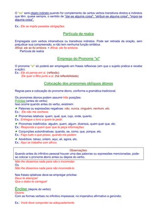 O se será objeto indireto quando for complemento de certos verbos transitivos diretos e indiretos 
que têm, quase sempre, o sentido de dar-se alguma coisa, atribuir-se alguma coisa, impor-se 
alguma coisa. 
Ex.: Ele se impôs pesadas obrigações. 
Partícula de realce 
Empregada com verbos intransitivos ou transitivos indiretos. Pode ser retirada da oração, sem 
prejudicar sua compreensão, e não tem nenhuma função sintática. 
Afinal, ele se foi embora. = Afinal, ele foi embora. 
Partícula de realce 
Emprego do Pronome si 
O pronome si só poderá ser empregado em frases reflexivas (em que o sujeito pratica e recebe 
a ação). 
Ex.: Ele só pensa em si. (reflexão) 
Ele quer o filho junto a si. (há reflexibilidade) 
Colocação dos pronomes oblíquos átonos 
Regras para a colocação do pronome átono, conforme a gramática tradicional. 
Os pronomes átonos podem assumir três posições: 
Próclise (antes do verbo) 
Isso ocorre quando antes do verbo, existirem: 
· Palavras ou expressões negativas: não, nunca, ninguém, nenhum, etc. 
Ex.: Ele não me conhece. 
· Pronomes relativos: quem, qual, que, cujo, onde, quanto. 
Ex.: Entregue o livro a quem te pedir. 
· Pronomes indefinidos: alguém, quem, algum, diversos, quem quer que, etc. 
Ex.: Responda a quem quer que te peça informações. 
· Conjunções subordinativas: quando, se, como, que, porque, etc. 
Ex.: Faço tudo o que posso, quando me pedem. 
· Advérbios: talvez, ontem, aqui, ali, agora, etc. 
Ex.: Aqui se trabalha com afinco. 
Observações: 
Quando antes do infinitivo pessoal houver uma das palavras ou expressões mencionadas, pode-se 
colocar o pronome átono antes ou depois do verbo. 
Não lhe dissemos nada para não o incomodar. 
Ou 
Não lhe dissemos nada para não incomodá-lo. 
Nas frases optativas deve-se empregar próclise: 
Deus te abençoe! 
Que o diabo te carregue! 
Ênclise (depois do verbo): 
Ocorre: 
Com as formas verbais no infinitivo impessoal, no imperativo afirmativo e gerúndio. 
Ex.: Você deve comportar-se adequadamente. 
 