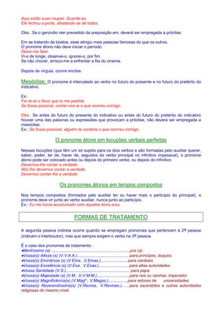 Aqui estão suas roupas. Guarde-as. 
Ele fechou a porta, afastando-se de todos. 
Obs.: Se o gerúndio vier precedido da preposição em, deverá ser empregada a próclise: 
Em se tratando de boatos, esse atingiu mais pessoas famosas do que os outros. 
O pronome átono não deve iniciar o período: 
Deixe-me falar. 
Vi-o de longe, observei-o, ignorei-o, por fim. 
Se não chover, arrisco-me a enfrentar a fila do cinema. 
Depois de vírgula, ocorre enclise. 
Mesóclise: O pronome é intercalado ao verbo no futuro do presente e no futuro do pretérito do 
indicativo. 
Ex.: 
Far-te-ei o favor que tu me pediste. 
Se fosse possível, contar-vos-ia o que ocorreu comigo. 
Obs.: Se antes do futuro do presente do indicativo ou antes do futuro do pretérito do indicativo 
houver uma das palavras ou expressões que provocam a próclise, não deverá ser empregada a 
mesóclise. 
Ex.: Se fosse possível, alguém te contaria o que ocorreu comigo. 
O pronome átono em locuções verbais perfeitas 
Nessas locuções (que têm um só sujeito para os dois verbos e são formadas pelo auxiliar querer, 
saber, poder, ter de, haver de, seguidos do verbo principal no infinitivo impessoal), o pronome 
átono pode ser colocado antes ou depois do primeiro verbo, ou depois do infinitivo. 
Devemos-lhe contar a verdade. 
Nós lhe devemos contar a verdade. 
Devemos contar-lhe a verdade. 
Os pronomes átonos em tempos compostos 
Nos tempos compostos (formados pelo auxiliar ter ou haver mais o particípio do principal), o 
pronome deve vir junto ao verbo auxiliar, nunca junto ao particípio. 
Ex.: Eu me havia acostumado com aqueles bons ares. 
FORMAS DE TRATAMENTO 
A segunda pessoa indireta ocorre quando se empregam pronomes que pertencem à 2a pessoa 
(indicam o interlocutor), mas que sempre exigem o verbo na 3a pessoa. 
É o caso dos pronomes de tratamento: 
·Meritíssimo (a) .....................................................................juiz (a). 
·Vossa(s) Alteza (s) (V.V.A.A.)..............................................para príncipes, duques. 
·Vossa(s) Eminência (s) (V.Ema., V.Emas.)........................para cardeais. 
·Vossa(s) Excelência (s) (V.Exa., V.Exas.)...........................para altas autoridades. 
·Vossa Santidade (V.S.)........................................................ para papa. 
·Vossa(s) Majestade (s) (V.M., V.V.M.M.).............................para reis ou rainhas: imperador. 
·Vossa(s) Magnificência(s) (V.Magª., V.Magas.).................para reitores de universidades. 
·Vossa(s) Reverendíssima(s) (V.Revma., V.Revmas.).......para sacerdotes e outras autoridades 
religiosas do mesmo nível. 
 