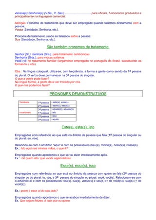 ·Vossa(s) Senhoria(s) (V.Sa., V. Sas.) .................................para oficiais, funcionários graduados e 
principalmente na linguagem comercial. 
Atenção: Pronome de tratamento que deve ser empregado quando falarmos diretamente com a 
pessoa: 
Vossa (Santidade, Senhoria, etc.). 
Pronome de tratamento usado ao falarmos sobre a pessoa: 
Sua (Santidade, Senhoria, etc.). 
São também pronomes de tratamento: 
Senhor (Sr.), Senhora (Sra.): para tratamento cerimonioso 
Senhorita (Srta.): para moças solteiras 
Você (v): no tratamento familiar (largamente empregado no português do Brasil, substituindo as 
formas tu e vós) 
Obs.: Na língua coloquial, utiliza-se, com freqüência, a forma a gente como sendo da 1a pessoa 
do plural. O verbo deve permanecer na 3a pessoa do singular. 
O que a gente pode fazer? 
Na língua formal, a gente deve ser trocado por nós. 
O que nós podemos fazer? 
PRONOMES DEMONSTRATIVOS 
Variáveis 1a pessoa : este(s), esta(s) 
2a pessoa : esse(s), essa(s) 
3a pessoa : aquele(s), aquela(s) 
Invariáveis 1a pessoa : isto 
2a pessoa : isso 
3a pessoa : aquilo 
Este(s), esta(s), isto 
Empregados com referência ao que está no âmbito da pessoa que fala (1a pessoa do singular ou 
do plural: eu, nós). 
Relaciona-se com o advérbio aqui e com os possessivos meu(s), minha(s), nosso(s), nossa(s). 
Ex.: Isto aqui nas minhas mãos, o que é? 
Empregados quando apontamos o que se vai dizer imediatamente após. 
Ex.: Só quero isto: que vocês sejam felizes. 
Esse(s), essa(s), isso 
Empregados com referência ao que está no âmbito da pessoa com quem se fala (2a pessoa do 
singular ou do plural: tu, vós, e 3a pessoa do singular ou plural: você, vocês). Relacionam-se com 
o advérbio aí e com os possessivos: teu(s), tua(s), vosso(s) e seu(s) (= de você(s)), sua(s) (= de 
você(s)). 
Ex.: quem é esse aí do seu lado? 
Empregados quando apontamos o que se acabou imediatamente de dizer. 
Ex. Que sejam felizes, é isso que eu quero. 
 