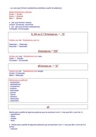 - ez, eza (que formam substantivos abstratos a partir de adjetivos) 
AdjetivoSubstantivo abstrato 
Surdo  Surdez 
Avaro  Avareza 
Belo  Beleza 
· izar (que formam verbos): 
civilizar, humanizar, escravizar 
· iza - ção (que formam substantivos): 
civilização, humanização 
S, SS ou Ç ? Emprega-se  S 
Verbos com nd- Substantivos com ns 
Distender Distensão 
Ascender  Ascensão 
Emprega-se SS 
Verbos com ced - Substantivos com cess 
Ceder  Cessão 
Conceder Concessão 
·Emprega-se  Ç 
Verbos com ter- Substantivos com tenção 
ConterContenção 
Deter Detenção 
Atente para a grafia de: 
- acrescentar 
- adolescência 
- consciência 
- isciplina 
- fascinação 
- piscina 
- nascer 
- obsceno 
- ressuscitar 
- seiscentos. 
·X 
Atente para a grafia de algumas palavras que se escrevem com X, mas que têm o som de /s/: 
- experiência 
- Sexta 
- sintaxe 
- texto. 
· Atente para a grafia de algumas palavras que se escrevem com X, mas que têm o som de /ks/: 
clímax 
- intoxicar 
 