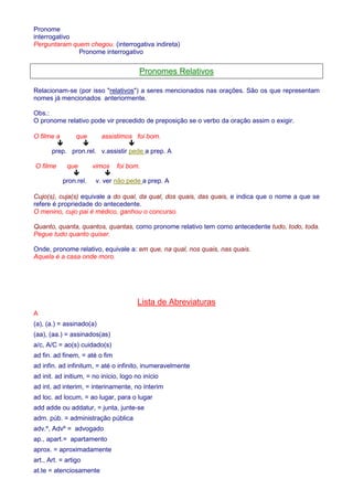 Pronome 
interrogativo 
Perguntaram quem chegou. (interrogativa indireta) 
Pronome interrogativo 
Pronomes Relativos 
Relacionam-se (por isso relativos) a seres mencionados nas orações. São os que representam 
nomes já mencionados anteriormente. 
Obs.: 
O pronome relativo pode vir precedido de preposição se o verbo da oração assim o exigir. 
O filme a que assistimos foi bom. 
   
prep. pron.rel. v.assistir pede a prep. A 
O filme que vimos foi bom. 
  
pron.rel. v. ver não pede a prep. A 
Cujo(s), cuja(s) equivale a do qual, da qual, dos quais, das quais, e indica que o nome a que se 
refere é propriedade do antecedente. 
O menino, cujo pai é médico, ganhou o concurso. 
Quanto, quanta, quantos, quantas, como pronome relativo tem como antecedente tudo, todo, toda. 
Pegue tudo quanto quiser. 
Onde, pronome relativo, equivale a: em que, na qual, nos quais, nas quais. 
Aquela é a casa onde moro. 
Lista de Abreviaturas 
A 
(a), (a.) = assinado(a) 
(aa), (aa.) = assinados(as) 
a/c, A/C = ao(s) cuidado(s) 
ad fin. ad finem, = até o fim 
ad infin. ad infinitum, = até o infinito, inumeravelmente 
ad init. ad initium, = no início, logo no início 
ad int. ad interim, = interinamente, no ínterim 
ad loc. ad locum, = ao lugar, para o lugar 
add adde ou addatur, = junta, junte-se 
adm. púb. = administração pública 
adv.º, Advº = advogado 
ap., apart.= apartamento 
aprox. = aproximadamente 
art., Art. = artigo 
at.te = atenciosamente 
 