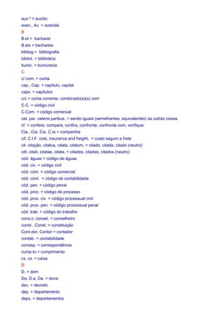 aux.º = auxílio 
aven., Av. = avenida 
B 
B.el = bacharel 
B.éis = bacharéis 
bibliog.= bibliografia 
bibliot. = biblioteca 
buroc. = burocracia 
C 
c/ com, = conta 
cap., Cap. = capítulo, capital 
caps. = capítulos 
c/c = conta corrente, combinado(a)(s) com 
C.C. = código civil 
C.Com. = código comercial 
cet. par. ceteris paribus, = sendo iguais (semelhantes, equivalentes) as outras coisas 
cf. = confere, compare, confira, confronte, confronte com, verifique 
Cia., Cia, Cia, C.ia = companhia 
cif, C.I.F. cost, insurance and freight, = custo seguro e frete 
cit. citação, citatus, citata, citatum, = citado, citada, citado (neutro) 
citt. citati, citatae, citata, = citados, citadas, citados (neutro) 
cód. águas = código de águas 
cód. civ. = código civil 
cód. com. = código comercial 
cód. cont. = código de contabilidade 
cód. pen. = código penal 
cód. proc. = código de processo 
cód. proc. civ. = código processual civil 
cód. proc. pen. = código processual penal 
cód. trab. = código do trabalho 
cons.o, consel. = conselheiro 
const., Const. = constituição 
Cont.dor, Contor = contador 
contab. = contabilidade 
corresp. = correspondência 
cump.to = cumprimento 
cx, cx. = caixa 
D 
D. = dom 
Da, D.a, Da. = dona 
dec. = decreto 
dep. = departamento 
deps. = departamentos 
 