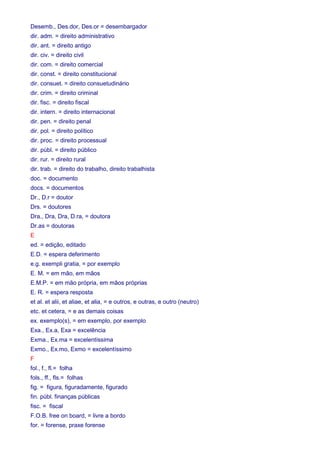 Desemb., Des.dor, Des.or = desembargador 
dir. adm. = direito administrativo 
dir. ant. = direito antigo 
dir. civ. = direito civil 
dir. com. = direito comercial 
dir. const. = direito constitucional 
dir. consuet. = direito consuetudinário 
dir. crim. = direito criminal 
dir. fisc. = direito fiscal 
dir. intern. = direito internacional 
dir. pen. = direito penal 
dir. pol. = direito político 
dir. proc. = direito processual 
dir. públ. = direito público 
dir. rur. = direito rural 
dir. trab. = direito do trabalho, direito trabalhista 
doc. = documento 
docs. = documentos 
Dr., D.r = doutor 
Drs. = doutores 
Dra., Dra, Dra, D.ra, = doutora 
Dr.as = doutoras 
E 
ed. = edição, editado 
E.D. = espera deferimento 
e.g. exempli gratia, = por exemplo 
E. M. = em mão, em mãos 
E.M.P. = em mão própria, em mãos próprias 
E. R. = espera resposta 
et al. et alii, et aliae, et alia, = e outros, e outras, e outro (neutro) 
etc. et cetera, = e as demais coisas 
ex. exemplo(s), = em exemplo, por exemplo 
Exa., Ex.a, Exa = excelência 
Exma., Ex.ma = excelentíssima 
Exmo., Ex.mo, Exmo = excelentíssimo 
F 
fol., f., fl.= folha 
fols., ff., fls.= folhas 
fig. = figura, figuradamente, figurado 
fin. públ. finanças públicas 
fisc. = fiscal 
F.O.B. free on board, = livre a bordo 
for. = forense, praxe forense 
 