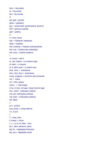 form. = formulário 
fs. = fac-símile 
fss.= fac-símiles 
G 
grd, gde = grande 
gloss. = glossário 
gov. = governador, governadoria, governo 
G/P = ganhos e perdas 
gráf. = gráfico 
H 
h = hora, horas 
hab. = habitante, habitantes 
hipót. = hipótese 
hist. contemp. = história contemporânea 
hist. inst. = história das instituições 
hist. mod. = história moderna 
I 
i.e. id est, = isto é 
ib., ibid. ibidem, = no mesmo lugar 
id. idem, = o mesmo 
id. q. idem quod, = o mesmo que 
Ilma., Ilma. = ilustríssima 
Ilmo., Ilmo, Ilmo.= ilustríssimo 
incog. incognito, = de forma não conhecida 
índ. = índice 
inf. = infra, abaixo 
inform. = informação 
in loc. in loco, no lugar, nesse mesmo lugar 
inst., instit.= instituição, instituto 
inst. pol. instituições políticas 
inst. públ. = instituições públicas 
itál. itálico 
J 
jur.= jurídico 
juris, jurisp.= jurisprudência 
J.z, Jz juiz 
L 
l = linea, linha 
ll. lineae,= linhas 
l., L., l.o, lo, liv. liber, = livro 
lat.= latim, latinismo, latino 
leg. fin. = legislação financeira 
leg. soc.= legislação social 
 
