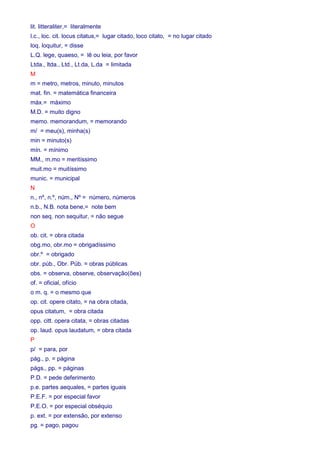 lit. litteraliter,= literalmente 
l.c., loc. cit. locus citatus,= lugar citado, loco citato, = no lugar citado 
loq. loquitur, = disse 
L.Q. lege, quaeso, = lê ou leia, por favor 
Ltda., ltda., Ltd., Lt.da, L.da = limitada 
M 
m = metro, metros, minuto, minutos 
mat. fin. = matemática financeira 
máx.= máximo 
M.D. = muito digno 
memo. memorandum, = memorando 
m/ = meu(s), minha(s) 
min = minuto(s) 
mín. = mínimo 
MM., m.mo = meritíssimo 
muit.mo = muitíssimo 
munic. = municipal 
N 
n., nº, n.º, núm., Nº = número, números 
n.b., N.B. nota bene,= note bem 
non seq. non sequitur, = não segue 
O 
ob. cit. = obra citada 
obg.mo, obr.mo = obrigadíssimo 
obr.º = obrigado 
obr. púb., Obr. Púb. = obras públicas 
obs. = observa, observe, observação(ões) 
of. = oficial, ofício 
o m. q. = o mesmo que 
op. cit. opere citato, = na obra citada, 
opus citatum, = obra citada 
opp. citt. opera citata, = obras citadas 
op. laud. opus laudatum, = obra citada 
P 
p/ = para, por 
pág., p. = página 
págs., pp. = páginas 
P.D. = pede deferimento 
p.e. partes aequales, = partes iguais 
P.E.F. = por especial favor 
P.E.O. = por especial obséquio 
p. ext. = por extensão, por extenso 
pg. = pago, pagou 
 