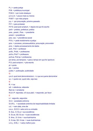 P.J. = pede justiça 
P.M. = prefeitura municipal 
P.M.O. = por muito obséquio 
p.m.o.m. = pouco mais ou menos 
P.M.P. = por mão própria 
p.p. = por procuração, próximo passado 
P.P. = para protestar 
P.P.S. post post scriptum, = depois do que foi escrito 
pref.= prefeito, prefeitura, prefixo 
pres., presid., Pres. = presidente 
presid. = presidência 
prev. soc. = previdência social 
P.R.J. = pede recebimento e justiça 
proc. = processo, processualística, procuração, procurador 
proc. = dados processamento de dados 
prof., Prof. = professor 
profs., Profs. = professores 
prof.a, Prof.ª = professora 
prof.as, Prof.as = professoras 
pro temp. pro tempore, = para o tempo em que for oportuno 
P.S. post scriptum, = pós-escrito 
pt = ponto 
pts. = pontos 
public.= publicação, publicidade 
Q 
q.e.d. quod erat demonstrandum, = o que se queria demonstrar 
q.v. = queira ver, quod vide, veja isso 
R 
R. = rua 
ref. = referência, referente 
Rem.te = remetente 
R.S.V.P. répondez, s'il vous plait, = respondei, por favor 
S 
s = segundo, segundos 
S.A.= sociedade anônima 
S.A.R.L. = sociedade anônima de responsabilidade limitada 
s.d. = sem data, sine die 
s.e.o., S.E.O.= salvo erro ou omissão 
S. Exa., S. Ex.a = sua excelência 
S. Ex.as, SS. Ex.as = suas excelências 
S. Ilma., S. Il.ma = sua ilustríssima 
S. Il.mas, SS. Il.mas = suas ilustríssimas 
s.m.j., S.M.J. = salvo melhor juízo 
 