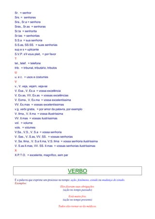 Sr. = senhor 
Srs. = senhores 
Sra., Sr.a = senhora 
Sras., Sr.as = senhoras 
Sr.ta = senhorita 
Sr.tas = senhoritas 
S.S.a = sua senhoria 
S.S.as, SS.SS. = suas senhorias 
sup.e s = uplicante 
S.V.P. s'il vous plait, = por favor 
T 
tel., telef. = telefone 
trib. = tribunal, tributário, tributos 
U 
u. e c. = usos e costumes 
V 
v., V. veja, vejam, veja-se 
V. Exa., V. Ex.a = vossa excelência 
V. Ex.as, VV. Ex.as = vossas excelências 
V. Exma., V. Ex.ma = vossa excelentíssima 
VV. Ex.mas = vossas excelentíssimas 
v.g. verbi gratia, = por amor da palavra, por exemplo 
V. Ilma., V. Il.ma = vossa illustríssima 
VV. Il.mas = vossas ilustríssimas 
vol. = volume 
vols. = volumes 
V.Sa., V.S., V. S.a = vossa senhoria 
V. Sas., V. S.as, VV. SS. = vossas senhorias 
V. Sa. Ilma., V. S.a Il.ma, V.S. Ilma = vossa senhoria ilustríssima 
V. S.as Il.mas, VV. SS. Il.mas = vossas senhorias ilustríssimas 
X 
X.P.T.O. = excelente, magnífico, sem par 
VERBO 
É a palavra que exprime um processo no tempo: ação, fenômeno, estado ou mudança de estado. 
Exemplos: 
Eles fizeram suas obrigações. 
(ação no tempo passado) 
Está muito frio. 
(ação no tempo presente) 
Todos eles tornar-se-ão médicos. 
 