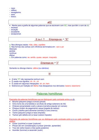 - nexo 
- reflexo 
- sexagésimo 
- sexo 
- tóxico. 
·XC 
· Atente para a grafia de algumas palavras que se escrevem com XC, mas que têm o som de /s/: 
- excesso 
- exceção 
- excedente 
- excepcional. 
E ou I ? Emprega-se  E 
a. Nos ditongos nasais: mãe, cães, capitães 
b. Nas formas dos verbos com infinitivos terminados em : oar e uar 
Abençoe 
perdoe 
continue 
efetue 
c. Em palavras como: se, senão, quase, sequer, irrequieto 
Emprega-se I 
Somente no ditongo interno: cãibra (ou câimbra) 
H 
· A letra H não representa nenhum som 
· É usada nos dígrafos: nh - lh - ch 
· É usada em algumas interjeições: ah, oh, hem 
· Sobrevive por tradição em Bahia mas desaparece nos derivados: baiano, baianismo 
Palavras homófonas 
Exemplos de palavras homófonas que se distinguem pelo contraste entre x e ch: 
· Brocha (pequeno prego) e broxa (pincel) 
· Chá (nome de uma bebida) e xá (título de antigo soberano do Irã) 
· Chácara (propriedade rural) e xácara (narrativa popular em versos) 
· Cheque (ordem de pagamento) xeque (jogada de xadrez) 
· Cocho (vasilha para alimentar animais) e coxo (manco) 
· Tacha (pequeno prego) e taxa (imposto) 
· Tachar (pôr defeito em) e taxar (cobrar imposto) 
Exemplos de palavras homófonas que se distinguem pelo contraste entre z e s e pelo contraste 
gráfico: 
· Cozer (cozinhar) e coser (costurar) 
· Prezar (ter em consideração) e presar (prender, apreender) 
· Traz (do verbo trazer) e trás (parte posterior) 
· Acender (iluminar) e ascender (subir) 
 