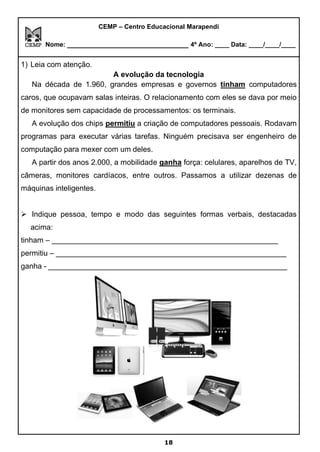 CEMP – Centro Educacional Marapendi
Nome: _____________________________ 4º Ano: ____ Data: ____/____/____
1) Leia com atenção.
A evolução da tecnologia
Na década de 1.960, grandes empresas e governos tinham computadores
caros, que ocupavam salas inteiras. O relacionamento com eles se dava por meio
de monitores sem capacidade de processamentos: os terminais.
A evolução dos chips permitiu a criação de computadores pessoais. Rodavam
programas para executar várias tarefas. Ninguém precisava ser engenheiro de
computação para mexer com um deles.
A partir dos anos 2.000, a mobilidade ganha força: celulares, aparelhos de TV,
câmeras, monitores cardíacos, entre outros. Passamos a utilizar dezenas de
máquinas inteligentes.
➢ Indique pessoa, tempo e modo das seguintes formas verbais, destacadas
acima:
tinham – ______________________________________________________
permitiu – _______________________________________________________
ganha - _________________________________________________________
18
 