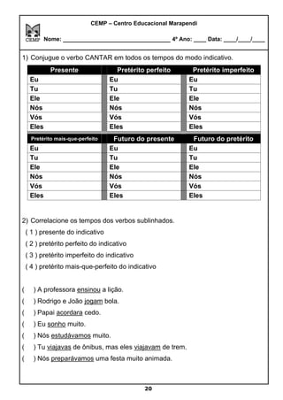 20
CEMP – Centro Educacional Marapendi
Nome: _____________________________ 4º Ano: ____ Data: ____/____/____
1) Conjugue o verbo CANTAR em todos os tempos do modo indicativo.
Presente Pretérito perfeito Pretérito imperfeito
Eu Eu Eu
Tu Tu Tu
Ele Ele Ele
Nós Nós Nós
Vós Vós Vós
Eles Eles Eles
Pretérito mais-que-perfeito Futuro do presente Futuro do pretérito
Eu Eu Eu
Tu Tu Tu
Ele Ele Ele
Nós Nós Nós
Vós Vós Vós
Eles Eles Eles
2) Correlacione os tempos dos verbos sublinhados.
( 1 ) presente do indicativo
( 2 ) pretérito perfeito do indicativo
( 3 ) pretérito imperfeito do indicativo
( 4 ) pretérito mais-que-perfeito do indicativo
( ) A professora ensinou a lição.
( ) Rodrigo e João jogam bola.
( ) Papai acordara cedo.
( ) Eu sonho muito.
( ) Nós estudávamos muito.
( ) Tu viajavas de ônibus, mas eles viajavam de trem.
( ) Nós preparávamos uma festa muito animada.
 