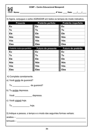 CEMP – Centro Educacional Marapendi
Nome: _____________________________ 4º Ano: ____ Data: ____/____/____
3) Agora, conjugue o verbo AGRADAR em todos os tempos do modo indicativo.
Presente Pretérito perfeito Pretérito imperfeito
Eu Eu Eu
Tu Tu Tu
Ele Ele Ele
Nós Nós Nós
Vós Vós Vós
Eles Eles Eles
Pretérito mais-que-perfeito Futuro do presente Futuro do pretérito
Eu Eu Eu
Tu Tu Tu
Ele Ele Ele
Nós Nós Nós
Vós Vós Vós
Eles Eles Eles
4) Complete corretamente.
a) Você gosta de guaraná?
Tu ______________ de guaraná?
b) Tu andas depressa.
Você ______________ depressa.
c) Você viajará hoje.
Tu ______________ hoje.
5) Indique a pessoa, o tempo e o modo das seguintes formas verbais:
acabou – _________________________________________________________
brincará – _________________________________________________________
21
 