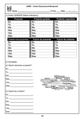 CEMP – Centro Educacional Marapendi
Nome: _____________________________ 4º Ano: ____ Data: ____/____/____
1) Verbo VENDER (Modo Indicativo).
Presente Pretérito perfeito Pretérito imperfeito
Eu Eu Eu
Tu Tu Tu
Ele Ele Ele
Nós Nós Nós
Vós Vós Vós
Eles Eles Eles
Pretérito mais-que-perfeito Futuro do presente Futuro do pretérito
Eu Eu Eu
Tu Tu Tu
Ele Ele Ele
Nós Nós Nós
Vós Vós Vós
Eles Eles Eles
2) Complete.
a) Quem escreveu a poesia?
Eu _____________________.
Tu _____________________.
Ele _____________________.
Nós _____________________.
Vós _____________________.
Eles _____________________.
b) Quem leu o texto?
Eu ______________________.
Tu ______________________.
Ele _____________________.
Nós _____________________.
Vós _____________________.
Eles ____________________.
22
 