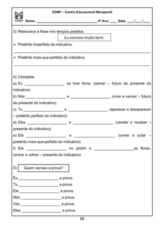 CEMP – Centro Educacional Marapendi
Nome: _____________________________ 4º Ano: ____ Data: ____/____/____
3) Reescreva a frase nos tempos pedidos.
Eu escrevo muito bem.
➢ Pretérito imperfeito do indicativo.
_________________________________________________________________
➢ Pretérito mais-que-perfeito do indicativo.
_________________________________________________________________
4) Complete.
a) Eu ___________________ se tiver fome. (comer – futuro do presente do
indicativo)
b) Nós ___________________ e ___________________. (viver e vencer – futuro
do presente do indicativo)
c) Tu ___________________ e ___________________. (aparecer e desaparecer
– pretérito perfeito do indicativo)
d) Eles ___________________ e ___________________. (vender e receber –
presente do indicativo)
e) Ele ___________________ e ___________________. (correr e pular –
pretérito mais-que-perfeito do indicativo)
f) Ela ___________________ no jardim e ___________________as flores.
(entrar e colher – presente do indicativo)
5) .
Eu ___________________ a prova.
Tu ___________________ a prova.
Ele ___________________ a prova.
Nós ___________________ a prova.
Vós ___________________ a prova.
Eles ___________________ a prova.
23
Quem venceu a prova?
Eu escrevo muito bem.
 
