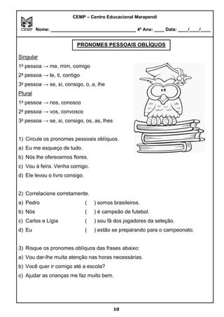 CEMP – Centro Educacional Marapendi
Nome: _____________________________ 4º Ano: ____ Data: ____/____/____
Singular
1a
pessoa → me, mim, comigo
2a
pessoa → te, ti, contigo
3a
pessoa → se, si, consigo, o, a, lhe
Plural
1a
pessoa → nos, conosco
2a
pessoa → vos, convosco
3a
pessoa → se, si, consigo, os, as, lhes
1) Circule os pronomes pessoais oblíquos.
a) Eu me esqueço de tudo.
b) Nós lhe oferecemos flores.
c) Vou à feira. Venha comigo.
d) Ele levou o livro consigo.
2) Correlacione corretamente.
a) Pedro ( ) somos brasileiros.
b) Nós ( ) é campeão de futebol.
c) Carlos e Lígia ( ) sou fã dos jogadores da seleção.
d) Eu ( ) estão se preparando para o campeonato.
3) Risque os pronomes oblíquos das frases abaixo:
a) Vou dar-lhe muita atenção nas horas necessárias.
b) Você quer ir comigo até a escola?
c) Ajudar as crianças me faz muito bem.
PRONOMES PESSOAIS OBLÍQUOS
10
 