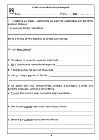 CEMP – Centro Educacional Marapendi
Nome: _____________________________ 4º Ano: ____ Data: ____/____/____
4) Reescreva as frases, substituindo as palavras sublinhadas por pronomes
pessoais oblíquos.
Tive os meus direitos respeitados.
_________________________________________________________________
Disse a ele que deveria respeitar os direitos das crianças.
_________________________________________________________________
Cumpra seus direitos!
_________________________________________________________________
5) Classifique os pronomes pessoais sublinhados.
a) Ela é portadora de necessidades especiais. ____________________________
b) A criança contou-me que sua casa é boa. ______________________________
c) Não o vi chegar, ele não fez barulho. __________________________________
_________________________________________________________________
6) De acordo com seus conhecimentos, substitua a expressão “a gente” pelo
pronome adequado, fazendo a concordância.
a) A gente deve sempre exigir que as leis sejam respeitadas.
_________________________________________________________________________
_________________________________________________________________________
b) Suzi foi com a gente saber mais sobre nossos direitos.
_________________________________________________________________________
_________________________________________________________________________
c) Sempre que a gente precisa, recorre à Unicef.
_________________________________________________________________________
_________________________________________________________________________
11
 