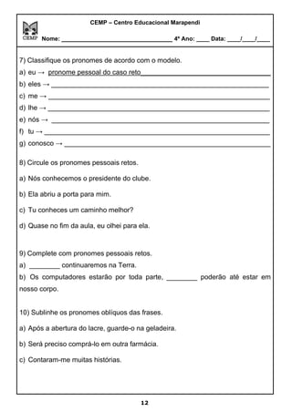 CEMP – Centro Educacional Marapendi
Nome: _____________________________ 4º Ano: ____ Data: ____/____/____
7) Classifique os pronomes de acordo com o modelo.
a) eu → pronome pessoal do caso reto__________________________________
b) eles → _________________________________________________________
c) me → __________________________________________________________
d) lhe → __________________________________________________________
e) nós → _________________________________________________________
f) tu → ___________________________________________________________
g) conosco → ______________________________________________________
8) Circule os pronomes pessoais retos.
a) Nós conhecemos o presidente do clube.
b) Ela abriu a porta para mim.
c) Tu conheces um caminho melhor?
d) Quase no fim da aula, eu olhei para ela.
9) Complete com pronomes pessoais retos.
a) ________ continuaremos na Terra.
b) Os computadores estarão por toda parte, ________ poderão até estar em
nosso corpo.
10) Sublinhe os pronomes oblíquos das frases.
a) Após a abertura do lacre, guarde-o na geladeira.
b) Será preciso comprá-lo em outra farmácia.
c) Contaram-me muitas histórias.
12
 