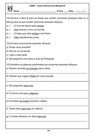 CEMP – Centro Educacional Marapendi
Nome: _____________________________ 4º Ano: ____ Data: ____/____/___
14) Escreva a letra R para as frases que contêm pronomes pessoais retos ou a
letra O para as que contêm pronomes pessoais oblíquos.
a) ( ) O livro de leitura está comigo.
b) ( ) Ele colocou o livro na mochila.
c) ( ) O lápis que está contigo é do Pedro.
d) ( ) Nós estudaremos juntos.
15) Envolva os pronomes pessoais oblíquos.
a) Posso vê-la amanhã?
b) Ela me viu na escola.
c) Vejo-o mais tarde.
d) Ela perguntou-me sobre a aula de Português.
16) Substitua as palavras sublinhadas por pronomes pessoais oblíquos.
a) Resolvi convidar as crianças para a festa.
_________________________________________________________________
b) Percebi que magoar Pedro foi a pior solução.
c) Ela perguntou para mim.
_________________________________________________________________
d) O menino enxugou a lágrima.
_________________________________________________________________
e) Encontrei um amigo durante a viagem.
_________________________________________________________________
f) Paula olhou para mim em silêncio.
_________________________________________________________________
g) A mulher ofereceu um disco para ele.
_________________________________________________________________
14
 