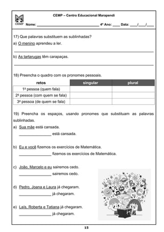 CEMP – Centro Educacional Marapendi
Nome: _____________________________ 4º Ano: ____ Data: ____/____/____
17) Que palavras substituem as sublinhadas?
a) O menino aprendeu a ler.
_________________________________________________________________
b) As tartarugas têm carapaças.
_________________________________________________________________
18) Preencha o quadro com os pronomes pessoais.
retos singular plural
1a
pessoa (quem fala)
2a
pessoa (com quem se fala)
3a
pessoa (de quem se fala)
19) Preencha os espaços, usando pronomes que substituam as palavras
sublinhadas.
a) Sua mãe está cansada.
_______________ está cansada.
b) Eu e você fizemos os exercícios de Matemática.
_______________ fizemos os exercícios de Matemática.
c) João, Marcelo e eu sairemos cedo.
_______________ sairemos cedo.
d) Pedro, Joana e Laura já chegaram.
_______________ já chegaram.
e) Laís, Roberta e Tatiana já chegaram.
_______________ já chegaram.
15
 