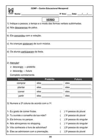 CEMP – Centro Educacional Marapendi
Nome: _____________________________ 4º Ano: ____ Data: ____/____/____
VERBO
1) Indique a pessoa, o tempo e o modo das formas verbais sublinhadas.
a) Nós desceremos do palco.
_________________________________________________________________
b) Ela concordou com a votação.
_________________________________________________________________
c) As crianças gostavam de ouvir música.
_________________________________________________________________
d) Os alunos participaram da festa.
_________________________________________________________________
2) Atenção!
➢ desceram → pretérito
➢ descerão → futuro
Complete corretamente.
Verbo Pretérito Futuro
comprar eles ________________ eles ________________
plantar eles ________________ eles ________________
comer eles ________________ eles ________________
partir eles ________________ eles ________________
3) Numere a 2a
coluna de acordo com a 1a
.
1- Eu gosto de comer frutas. ( ) 1a
pessoa do plural
2- Tu ouviste o conselho da tua mãe? ( ) 3a
pessoa do plural
3- Ela brincou no parque. ( ) 3a
pessoa do singular
4- Nós almoçamos no shopping. ( ) 1a
pessoa do singular
5- Vós conheceis o livro de adivinhas? ( ) 2a
pessoa do singular
6- Eles se admiraram com a premiação. ( ) 2a
pessoa do plural
16
VERBO
 