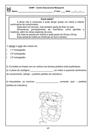 CEMP – Centro Educacional Marapendi
Nome: _____________________________ 4º Ano: ____ Data: ____/____/____
1) Atingir e subir são verbos da:
( ) 1a
conjugação.
( ) 2a
conjugação.
( ) 3a
conjugação.
2) Complete as frases com os verbos nos tempos pedidos entre parênteses.
a) A jiboia do zoológico ___________________ um metro e quarenta centímetros
de comprimento. (atingir – pretérito perfeito do indicativo)
b) Assustados, os meninos ___________________ correndo. (sair – pretérito
perfeito do indicativo)
Você sabia?
A jiboia não é venenosa e pode atingir quase um metro e oitenta
centímetros de comprimento.
Sobe bem em árvores, mas também gosta de ficar no solo.
Alimenta-se, principalmente, de mamíferos, como gambás e
roedores, além de várias espécies de aves.
Ela mata as presas por asfixia e pode pesar de 35 kg a 50 kg.
Essa serpente habita as Américas do Sul e Central.
17
 