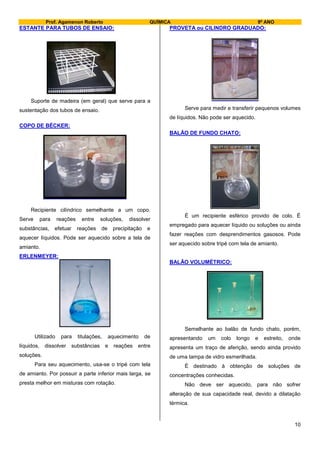 Prof. Agamenon Roberto QUÍMICA 9º ANO
10
ESTANTE PARA TUBOS DE ENSAIO:
Suporte de madeira (em geral) que serve para a
sustentação dos tubos de ensaio.
COPO DE BÉCKER:
Recipiente cilíndrico semelhante a um copo.
Serve para reações entre soluções, dissolver
substâncias, efetuar reações de precipitação e
aquecer líquidos. Pode ser aquecido sobre a tela de
amianto.
ERLENMEYER:
Utilizado para titulações, aquecimento de
líquidos, dissolver substâncias e reações entre
soluções.
Para seu aquecimento, usa-se o tripé com tela
de amianto. Por possuir a parte inferior mais larga, se
presta melhor em misturas com rotação.
PROVETA ou CILINDRO GRADUADO:
Serve para medir e transferir pequenos volumes
de líquidos. Não pode ser aquecido.
BALÃO DE FUNDO CHATO:
É um recipiente esférico provido de colo. É
empregado para aquecer líquido ou soluções ou ainda
fazer reações com desprendimentos gasosos. Pode
ser aquecido sobre tripé com tela de amianto.
BALÃO VOLUMÉTRICO:
Semelhante ao balão de fundo chato, porém,
apresentando um colo longo e estreito, onde
apresenta um traço de aferição, sendo ainda provido
de uma tampa de vidro esmerilhada.
É destinado à obtenção de soluções de
concentrações conhecidas.
Não deve ser aquecido, para não sofrer
alteração de sua capacidade real, devido a dilatação
térmica.
 