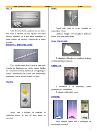 Prof. Agamenon Roberto QUÍMICA 9º ANO
11
PIPETA:
Tubo de vidro aferido, graduado ou não. Serve
para medir e transferir volumes líquidos com maior
precisão. Apresenta um ou mais traços de aferição, os
quais facilitam as medidas volumétricas a serem
tomadas.
BAQUETA ou BASTÃO DE VIDRO:
É um bastão maciço de vidro e serve para agitar
e facilitar as dissoluções, ou manter massas líquidas
em constante movimento. Também é empregado para
facilitar a transferência de líquidos para determinados
recipientes, funis ou filtros colocados nos funis.
PISSETA:
Usada para a lavagem de materiais ou
recipientes através de jatos de água, álcool ou
solventes.
FUNIL:
Possui colo curto ou longo, biselado na
extremidade inferior.
Usado na filtração, com retenção de partículas
sólidas, não deve ser aquecido.
FUNIL DE BUCHNER:
É utilizado em filtração por sucção ou à vácuo,
sendo acoplado ao kitassato.
KITASSATO:
É semelhante a um erlenmeyer, porém
apresenta uma saída lateral.
É utilizado na filtração á vácuo.
SUPORTE:
Peça metálica usada para a montagem de
aparelhagem em geral.
 