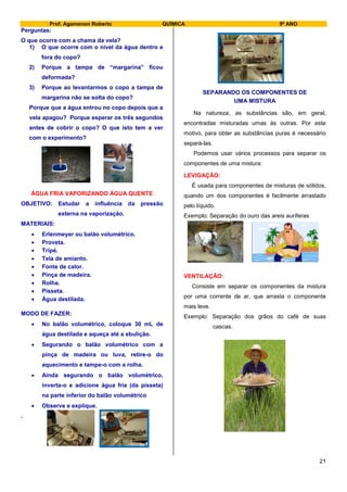 Prof. Agamenon Roberto QUÍMICA 9º ANO
21
Perguntas:
O que ocorre com a chama da vela?
1) O que ocorre com o nível da água dentro e
fora do copo?
2) Porque a tampa de “margarina” ficou
deformada?
3) Porque ao levantarmos o copo a tampa de
margarina não se solta do copo?
Porque que a água entrou no copo depois que a
vela apagou? Porque esperar os três segundos
antes de cobrir o copo? O que isto tem a ver
com o experimento?
ÁGUA FRIA VAPORIZANDO ÁGUA QUENTE
OBJETIVO: Estudar a influência da pressão
externa na vaporização.
MATERIAIS:
 Erlenmeyer ou balão volumétrico.
 Proveta.
 Tripé.
 Tela de amianto.
 Fonte de calor.
 Pinça de madeira.
 Rolha.
 Pisseta.
 Água destilada.
MODO DE FAZER:
 No balão volumétrico, coloque 30 mL de
água destilada e aqueça até a ebulição.
 Segurando o balão volumétrico com a
pinça de madeira ou luva, retire-o do
aquecimento e tampe-o com a rolha.
 Ainda segurando o balão volumétrico,
inverta-o e adicione água fria (da pisseta)
na parte inferior do balão volumétrico
 Observe e explique.
.
SEPARANDO OS COMPONENTES DE
UMA MISTURA
Na natureza, as substâncias são, em geral,
encontradas misturadas umas às outras. Por este
motivo, para obter as substâncias puras é necessário
separá-las.
Podemos usar vários processos para separar os
componentes de uma mistura:
LEVIGAÇÃO:
É usada para componentes de misturas de sólidos,
quando um dos componentes é facilmente arrastado
pelo líquido.
Exemplo: Separação do ouro das areis auríferas
VENTILAÇÃO:
Consiste em separar os componentes da mistura
por uma corrente de ar, que arrasta o componente
mais leve.
Exemplo: Separação dos grãos do café de suas
cascas.
 