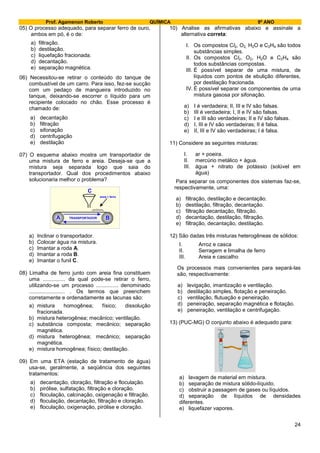 Prof. Agamenon Roberto QUÍMICA 9º ANO
24
05) O processo adequado, para separar ferro de ouro,
ambos em pó, é o de:
a) filtração.
b) destilação.
c) liquefação fracionada.
d) decantação.
e) separação magnética.
06) Necessitou-se retirar o conteúdo do tanque de
combustível de um carro. Para isso, fez-se sucção
com um pedaço de mangueira introduzido no
tanque, deixando-se escorrer o líquido para um
recipiente colocado no chão. Esse processo é
chamado de:
a) decantação
b) filtração
c) sifonação
d) centrifugação
e) destilação
07) O esquema abaixo mostra um transportador de
uma mistura de ferro e areia. Deseja-se que a
mistura seja separada logo que saia do
transportador. Qual dos procedimentos abaixo
solucionaria melhor o problema?
A B
C
areia + ferro
TRANSPORTADOR
a) Inclinar o transportador.
b) Colocar água na mistura.
c) Imantar a roda A.
d) Imantar a roda B.
e) Imantar o funil C.
08) Limalha de ferro junto com areia fina constituem
uma ............... da qual pode-se retirar o ferro,
utilizando-se um processo ............... denominado
........................ . Os termos que preenchem
corretamente e ordenadamente as lacunas são:
a) mistura homogênea; físico; dissolução
fracionada.
b) mistura heterogênea; mecânico; ventilação.
c) substância composta; mecânico; separação
magnética.
d) mistura heterogênea; mecânico; separação
magnética.
e) mistura homogênea; físico; destilação.
09) Em uma ETA (estação de tratamento de água)
usa-se, geralmente, a seqüência dos seguintes
tratamentos:
a) decantação, cloração, filtração e floculação.
b) pirólise, sulfatação, filtração e cloração.
c) floculação, calcinação, oxigenação e filtração.
d) floculação, decantação, filtração e cloração.
e) floculação, oxigenação, pirólise e cloração.
10) Analise as afirmativas abaixo e assinale a
alternativa correta:
I. Os compostos Cl2, O2, H2O e C2H4 são todos
substâncias simples.
II. Os compostos Cl2, O2, H2O e C2H4 são
todos substâncias compostas.
III. É possível separar de uma mistura, de
líquidos com pontos de ebulição diferentes,
por destilação fracionada.
IV. É possível separar os componentes de uma
mistura gasosa por sifonação.
a) I é verdadeira; II, III e IV são falsas.
b) III é verdadeira; I, II e IV são falsas.
c) I e III são verdadeiras; II e IV são falsas.
d) I, III e IV são verdadeiras; II é falsa.
e) II, III e IV são verdadeiras; I é falsa.
11) Considere as seguintes misturas:
I. ar + poeira.
II. mercúrio metálico + água.
III. água + nitrato de potássio (solúvel em
água)
Para separar os componentes dos sistemas faz-se,
respectivamente, uma:
a) filtração, destilação e decantação.
b) destilação, filtração, decantação.
c) filtração decantação, filtração.
d) decantação, destilação, filtração.
e) filtração, decantação, destilação.
12) São dadas três misturas heterogêneas de sólidos:
I. Arroz e casca
II. Serragem e limalha de ferro
III. Areia e cascalho
Os processos mais convenientes para separá-las
são, respectivamente:
a) levigação, imantização e ventilação.
b) destilação simples, flotação e peneiração.
c) ventilação, flutuação e peneiração.
d) peneiração, separação magnética e flotação.
e) peneiração, ventilação e centrifugação.
13) (PUC-MG) O conjunto abaixo é adequado para:
a) lavagem de material em mistura.
b) separação de mistura sólido-líquido.
c) obstruir a passagem de gases ou líquidos.
d) separação de líquidos de densidades
diferentes.
e) liquefazer vapores.
 
