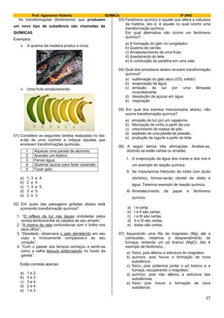 Prof. Agamenon Roberto QUÍMICA 9º ANO
27
As transformações (fenômenos) que produzem
um novo tipo de substância são chamadas de
QUÍMICAS.
Exemplos:
 A queima da madeira produz a cinza.
 Uma fruta amadurecendo.
01) Considere as seguintes tarefas realizadas no dia-
a-dia de uma cozinha e indique aquelas que
envolvem transformações químicas.
1 Aquecer uma panela de alumínio.
2 Acender um fósforo.
3 Ferver água.
4 Queimar açúcar para fazer caramelo.
5 Fazer gelo.
a) 1, 3 e 4.
b) 2 e 4.
c) 1, 3 e 5.
d) 3 e 5.
e) 2 e 3.
02) Em quais das passagens grifadas abaixo está
ocorrendo transformação química?
1. “O reflexo da luz nas águas onduladas pelos
ventos lembrava-lhe os cabelos de seu amado”.
2. “A chama da vela confundia-se com o brilho nos
seus olhos”.
3. “Desolado, observava o gelo derretendo em seu
copo e ironicamente comparava-o ao seu
coração”.
4. “Com o passar dos tempos começou a sentir-se
como a velha tesoura enferrujando no fundo da
gaveta”.
Estão corretas apenas:
a) 1 e 2.
b) 2 e 3.
c) 3 e 4.
d) 2 e 4.
e) 1 e 3.
03) Fenômeno químico é aquele que altera a natureza
da matéria, isto é, é aquele no qual ocorre uma
transformação química.
Em qual alternativa não ocorre um fenômeno
químico?
a) A formação do gelo no congelador.
b) Queima do carvão.
c) Amadurecimento de uma fruta.
d) Azedamento do leite.
e) A combustão da parafina em uma vela.
04) Qual dos processos abaixo envolve transformação
química?
a) sublimação do gelo seco (CO2 sólido)
b) evaporação da água
c) emissão de luz por uma lâmpada
incandescente
d) dissolução de açúcar em água
e) respiração
05) Em qual dos eventos mencionados abaixo, não
ocorre transformação química?
a) emissão de luz por um vagalume.
b) fabricação de vinho a partir da uva.
c) crescimento da massa de pão.
d) explosão de uma panela de pressão.
e) produção de iogurte a partir do leite.
06) A seguir temos três afirmações. Analise-as,
dizendo se estão certas ou erradas.
I. A evaporação da água dos mares e dos rios é
um exemplo de reação química.
II. Se misturarmos hidróxido de sódio com ácido
clorídrico, formar-se-ão cloreto de sódio e
água. Teremos exemplo de reação química.
III. Amarelecimento de papel é fenômeno
químico.
a) I é certa.
b) I e II são certas.
c) I e III são certas.
d) II e III são certas.
e) todas são certas.
07) Aquecendo uma fita de magnésio (Mg) até a
combustão, notamos o desprendimento de
fumaça, restando um pó branco (MgO). Isto é
exemplo de fenômeno...
a) físico, pois alterou a estrutura do magnésio.
b) químico, pois houve a formação de nova
substância.
c) físico, pois podemos juntar o pó branco e a
fumaça, recuperando o magnésio.
d) químico, pois não alterou a estrutura das
substâncias.
e) físico pois houve a formação de nova
substância.
 