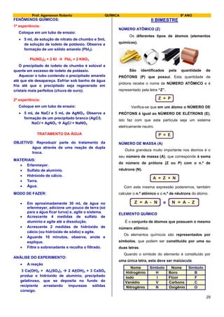 Prof. Agamenon Roberto QUÍMICA 9º ANO
29
FENÔMENOS QUÍMICOS:
1ª experiência:
Coloque em um tubo de ensaio:
 5 mL de solução de nitrato de chumbo e 5mL
de solução de iodeto de potássio. Observe a
formação de um sólido amarelo (PbI2).
Pb(NO3)2 + 2 KI  PbI2 + 2 KNO3
O precipitado de iodeto de chumbo é solúvel a
quente em excesso de iodeto de potássio.
Aquecer o tubo contendo o precipitado amarelo
até que ele desapareça. Esfriar sob banho de água
fria até que o precipitado seja regenerado em
cristais mais perfeitos (chuva de ouro).
2ª experiência:
Coloque em um tubo de ensaio:
 5 mL de NaCl e 5 mL de AgNO3. Observe a
formação de um precipitado branco (AgCl).
NaCl + AgNO3  AgCl + NaNO3
TRATAMENTO DA ÁGUA
OBJETIVO: Reproduzir parte do tratamento da
água através de uma reação de dupla
troca.
MATERIAIS:
 Erlenmeyer.
 Sulfato de alumínio.
 Hidróxido de cálcio.
 Terra.
 Água.
MODO DE FAZER:
 Em aproximadamente 30 mL de água no
erlenmeyer, adicione um pouco de terra (só
para a água ficar turva) e, agite o sistema.
 Acrescente 4 medidas de sulfato de
alumínio e agite até a dissolução.
 Acrescente 2 medidas de hidróxido de
cálcio (ou hidróxido de sódio) e agite.
 Aguarde 10 minutos, observe, anote e
explique.
 Filtre o sobrenadante e recolha o filtrado.
ANÁLISE DO EXPERIMENTO:
 A reação
3 Ca(OH)2 + Al2(SO4)3  2 Al(OH)3 + 3 CaSO4
produz o hidróxido de alumínio, precipitado
gelatinoso, que se deposita no fundo do
recipiente arrastando impurezas sólidas
consigo.
II BIMESTRE
NÚMERO ATÔMICO (Z)
Os diferentes tipos de átomos (elementos
químicos).
São identificados pela quantidade de
PRÓTONS (P) que possui. Esta quantidade de
prótons recebe o nome de NÚMERO ATÔMICO e é
representado pela letra “Z”.
Z = P
Verifica-se que em um átomo o NÚMERO DE
PRÓTONS é igual ao NÚMERO DE ELÉTRONS (E),
isto faz com que esta partícula seja um sistema
eletricamente neutro.
P = E
NÚMERO DE MASSA (A)
Outra grandeza muito importante nos átomos é o
seu número de massa (A), que corresponde à soma
do número de prótons (Z ou P) com o n.º de
nêutrons (N).
A = Z + N
Com esta mesma expressão poderemos, também
calcular o n.º atômico e o n.º de nêutrons do átomo.
Z = A - N e N = A - Z
ELEMENTO QUÍMICO
É o conjunto de átomos que possuem o mesmo
número atômico.
Os elementos químicos são representados por
símbolos, que podem ser constituído por uma ou
duas letras.
Quando o símbolo do elemento é constituído por
uma única letra, esta deve ser maiúscula.
Nome Símbolo Nome Símbolo
Hidrogênio H Boro B
Iodo I Flúor F
Vanádio V Carbono C
Nitrogênio N Oxigênio O
 