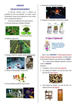 I BIMESTRE
POR QUE ESTUDAR QUÍMICA?
A Química contribui para a melhora da
qualidade de vida das pessoas, se souber usá-la
corretamente. Nosso futuro depende de como vamos
usar o conhecimento Químico.
A química se relaciona com outras ciências
 Ciências Ambientais: Ecologia e Poluição.
 Botânica: Agronomia.
 Biologia: Anatomia, biologia celular e microbiologia.
 Medicina: Farmacologia, radioquímica.
 Física: Mecânica quântica, física nuclear.
 Astronomia: Composição da galáxia.
 Geografia: Composição e estrutura de regiões.
Mas, o que é MATÉRIA? É tudo aquilo que tem
massa e ocupa um lugar no espaço. A matéria pode
ter dimensões limitadas, neste caso será um CORPO.
Se o corpo possui finalidade específica, teremos
então um OBJETO.
Exemplos:
 A madeira, o vidro e o ferro são matérias.
 Um pedaço de madeira, um caco de vidro, uma
barra de ferro são corpos.
 Uma cadeira de madeira, um copo de vidro, um
balanço de ferro são objetos.
 