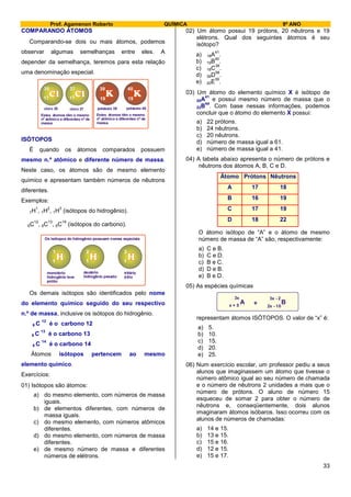 Prof. Agamenon Roberto QUÍMICA 9º ANO
33
COMPARANDO ÁTOMOS
Comparando-se dois ou mais átomos, podemos
observar algumas semelhanças entre eles. A
depender da semelhança, teremos para esta relação
uma denominação especial.
19 19
39 40
17 17
35 37
Estes átomos têm o mesmo
nº atômico e diferentes nº de
massa.
Estes átomos têm o mesmo
nº atômico e diferentes nº de
massa.
cloro 35 cloro 37 potássio 39 potássio 40
ISÓTOPOS
É quando os átomos comparados possuem
mesmo n.º atômico e diferente número de massa.
Neste caso, os átomos são de mesmo elemento
químico e apresentam também números de nêutrons
diferentes.
Exemplos:
1H
1
, 1H
2
, 1H
3
(isótopos do hidrogênio).
6C
12
, 6C
13
, 6C
14
(isótopos do carbono).
1 1 1
1 2 3
Os isótopos do hidrogênio possuem nomes especiais
monotério
hidrogênio leve
prótio
deutério
hidrogênio pesado
tritério
trítio
Os demais isótopos são identificados pelo nome
do elemento químico seguido do seu respectivo
n.º de massa, inclusive os isótopos do hidrogênio.
6 C
12
é o carbono 12
6 C
13
é o carbono 13
6 C
14
é o carbono 14
Átomos isótopos pertencem ao mesmo
elemento químico.
Exercícios:
01) Isótopos são átomos:
a) do mesmo elemento, com números de massa
iguais.
b) de elementos diferentes, com números de
massa iguais.
c) do mesmo elemento, com números atômicos
diferentes.
d) do mesmo elemento, com números de massa
diferentes.
e) de mesmo número de massa e diferentes
números de elétrons.
02) Um átomo possui 19 prótons, 20 nêutrons e 19
elétrons. Qual dos seguintes átomos é seu
isótopo?
a) 18A
41
.
b) 19B
40
.
c) 18C
38
.
d) 39D
58
.
e) 20E
39
.
03) Um átomo do elemento químico X é isótopo de
20A
41
e possui mesmo número de massa que o
22B
44
. Com base nessas informações, podemos
concluir que o átomo do elemento X possui:
a) 22 prótons.
b) 24 nêutrons.
c) 20 nêutrons.
d) número de massa igual a 61.
e) número de massa igual a 41.
04) A tabela abaixo apresenta o número de prótons e
nêutrons dos átomos A, B, C e D.
Átomo Prótons Nêutrons
A 17 18
B 16 19
C 17 19
D 18 22
O átomo isótopo de “A” e o átomo de mesmo
número de massa de “A” são, respectivamente:
a) C e B.
b) C e D.
c) B e C.
d) D e B.
e) B e D.
05) As espécies químicas
A B
3x
x + 5
3x - 2
2x - 10
e
representam átomos ISÓTOPOS. O valor de “x” é:
a) 5.
b) 10.
c) 15.
d) 20.
e) 25.
06) Num exercício escolar, um professor pediu a seus
alunos que imaginassem um átomo que tivesse o
número atômico igual ao seu número de chamada
e o número de nêutrons 2 unidades a mais que o
número de prótons. O aluno de número 15
esqueceu de somar 2 para obter o número de
nêutrons e, conseqüentemente, dois alunos
imaginaram átomos isóbaros. Isso ocorreu com os
alunos de números de chamadas:
a) 14 e 15.
b) 13 e 15.
c) 15 e 16.
d) 12 e 15.
e) 15 e 17.
 