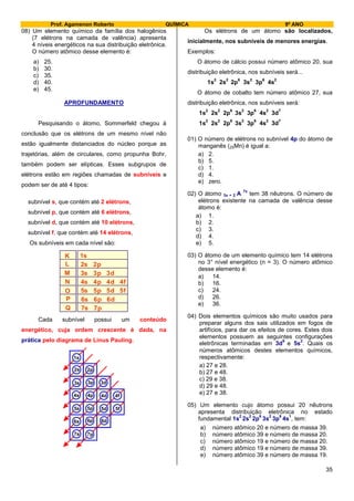 Prof. Agamenon Roberto QUÍMICA 9º ANO
35
08) Um elemento químico da família dos halogênios
(7 elétrons na camada de valência) apresenta
4 níveis energéticos na sua distribuição eletrônica.
O número atômico desse elemento é:
a) 25.
b) 30.
c) 35.
d) 40.
e) 45.
APROFUNDAMENTO
Pesquisando o átomo, Sommerfeld chegou à
conclusão que os elétrons de um mesmo nível não
estão igualmente distanciados do núcleo porque as
trajetórias, além de circulares, como propunha Bohr,
também podem ser elípticas. Esses subgrupos de
elétrons estão em regiões chamadas de subníveis e
podem ser de até 4 tipos:
subnível s, que contém até 2 elétrons,
subnível p, que contém até 6 elétrons,
subnível d, que contém até 10 elétrons,
subnível f, que contém até 14 elétrons,
Os subníveis em cada nível são:
K
L
M
N
O
P
Q
1s
2s 2p
3s 3p 3d
4s 4p 4d 4f
5s 5p 5d 5f
6s 6p 6d
7s 7p
Cada subnível possui um conteúdo
energético, cuja ordem crescente é dada, na
prática pelo diagrama de Linus Pauling.
1s
2s 2p
3s 3p 3d
4s 4p 4d 4f
5s 5p 5d 5f
6s 6p 6d
7s 7p
Os elétrons de um átomo são localizados,
inicialmente, nos subníveis de menores energias.
Exemplos:
O átomo de cálcio possui número atômico 20, sua
distribuição eletrônica, nos subníveis será...
1s
2
2s
2
2p
6
3s
2
3p
6
4s
2
O átomo de cobalto tem número atômico 27, sua
distribuição eletrônica, nos subníveis será:
1s
2
2s
2
2p
6
3s
2
3p
6
4s
2
3d
7
1s
2
2s
2
2p
6
3s
2
3p
6
4s
2
3d
7
01) O número de elétrons no subnível 4p do átomo de
manganês (25Mn) é igual a:
a) 2.
b) 5.
c) 1.
d) 4.
e) zero.
02) O átomo 3x + 2 A
7x
tem 38 nêutrons. O número de
elétrons existente na camada de valência desse
átomo é:
a) 1.
b) 2.
c) 3.
d) 4.
e) 5.
03) O átomo de um elemento químico tem 14 elétrons
no 3° nível energético (n = 3). O número atômico
desse elemento é:
a) 14.
b) 16.
c) 24.
d) 26.
e) 36.
04) Dois elementos químicos são muito usados para
preparar alguns dos sais utilizados em fogos de
artifícios, para dar os efeitos de cores. Estes dois
elementos possuem as seguintes configurações
eletrônicas terminadas em 3d
9
e 5s
2
. Quais os
números atômicos destes elementos químicos,
respectivamente:
a) 27 e 28.
b) 27 e 48.
c) 29 e 38.
d) 29 e 48.
e) 27 e 38.
05) Um elemento cujo átomo possui 20 nêutrons
apresenta distribuição eletrônica no estado
fundamental 1s
2
2s
2
2p
6
3s
2
3p
6
4s
1
, tem:
a) número atômico 20 e número de massa 39.
b) número atômico 39 e número de massa 20.
c) número atômico 19 e número de massa 20.
d) número atômico 19 e número de massa 39.
e) número atômico 39 e número de massa 19.
 