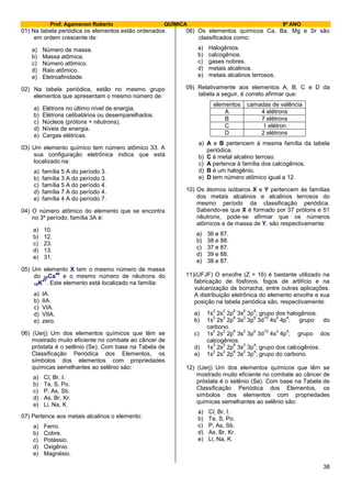 Prof. Agamenon Roberto QUÍMICA 9º ANO
38
01) Na tabela periódica os elementos estão ordenados
em ordem crescente de:
a) Número de massa.
b) Massa atômica.
c) Número atômico.
d) Raio atômico.
e) Eletroafinidade.
02) Na tabela periódica, estão no mesmo grupo
elementos que apresentam o mesmo número de:
a) Elétrons no último nível de energia.
b) Elétrons celibatários ou desemparelhados.
c) Núcleos (prótons + nêutrons).
d) Níveis de energia.
e) Cargas elétricas.
03) Um elemento químico tem número atômico 33. A
sua configuração eletrônica indica que está
localizado na:
a) família 5 A do período 3.
b) família 3 A do período 3.
c) família 5 A do período 4.
d) família 7 A do período 4.
e) família 4 A do período 7.
04) O número atômico do elemento que se encontra
no 3º período, família 3A é:
a) 10.
b) 12.
c) 23.
d) 13.
e) 31.
05) Um elemento X tem o mesmo número de massa
do 20Ca
40
e o mesmo número de nêutrons do
19K
41
. Este elemento está localizado na família:
a) IA.
b) IIA.
c) VIA.
d) VIIA.
e) zero.
06) (Uerj) Um dos elementos químicos que têm se
mostrado muito eficiente no combate ao câncer de
próstata é o selênio (Se). Com base na Tabela de
Classificação Periódica dos Elementos, os
símbolos dos elementos com propriedades
químicas semelhantes ao selênio são:
a) Cl, Br, I.
b) Te, S, Po.
c) P, As, Sb.
d) As, Br, Kr.
e) Li, Na, K.
07) Pertence aos metais alcalinos o elemento:
a) Ferro.
b) Cobre.
c) Potássio.
d) Oxigênio.
e) Magnésio.
08) Os elementos químicos Ca, Ba, Mg e Sr são
classificados como:
a) Halogênios.
b) calcogênios.
c) gases nobres.
d) metais alcalinos.
e) metais alcalinos terrosos.
09) Relativamente aos elementos A, B, C e D da
tabela a seguir, é correto afirmar que:
elementos camadas de valência
A 4 elétrons
B 7 elétrons
C 1 elétron
D 2 elétrons
a) A e B pertencem à mesma família da tabela
periódica.
b) C é metal alcalino terroso.
c) A pertence à família dos calcogênios.
d) B é um halogênio.
e) D tem número atômico igual a 12.
10) Os átomos isóbaros X e Y pertencem às famílias
dos metais alcalinos e alcalinos terrosos do
mesmo período da classificação periódica.
Sabendo-se que X é formado por 37 prótons e 51
nêutrons, pode-se afirmar que os números
atômicos e de massa de Y, são respectivamente:
a) 36 e 87.
b) 38 e 88.
c) 37 e 87.
d) 39 e 88.
e) 38 e 87.
11)(UFJF) O enxofre (Z = 16) é bastante utilizado na
fabricação de fósforos, fogos de artifício e na
vulcanização de borracha, entre outras aplicações.
A distribuição eletrônica do elemento enxofre e sua
posição na tabela periódica são, respectivamente:
a) 1s
2
2s
2
2p
6
3s
2
3p
4
; grupo dos halogênios.
b) 1s
2
2s
2
2p
6
3s
2
3p
6
3d
10
4s
2
4p
4
; grupo do
carbono.
c) 1s
2
2s
2
2p
6
3s
2
3p
6
3d
10
4s
2
4p
4
; grupo dos
calcogênios.
d) 1s
2
2s
2
2p
6
3s
2
3p
4
; grupo dos calcogênios.
e) 1s
2
2s
2
2p
6
3s
2
3p
4
; grupo do carbono.
12) (Uerj) Um dos elementos químicos que têm se
mostrado muito eficiente no combate ao câncer de
próstata é o selênio (Se). Com base na Tabela de
Classificação Periódica dos Elementos, os
símbolos dos elementos com propriedades
químicas semelhantes ao selênio são:
a) Cl, Br, I.
b) Te, S, Po.
c) P, As, Sb.
d) As, Br, Kr.
e) Li, Na, K.
 