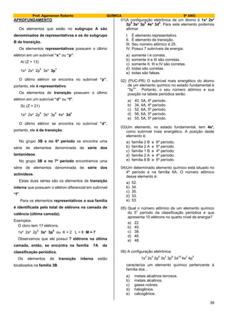 Prof. Agamenon Roberto QUÍMICA 9º ANO
39
APROFUNDAMENTO
Os elementos que estão no subgrupo A são
denominados de representativos e os do subgrupo
B de transição.
Os elementos representativos possuem o último
elétron em um subnível “s” ou “p”.
Al (Z = 13)
1s² 2s² 2p
6
3s² 3p
1
O último elétron se encontra no subnível “p”,
portanto, ele é representativo.
Os elementos de transição possuem o último
elétron em um subnível “d” ou “f”.
Sc (Z = 21)
1s² 2s² 2p
6
3s² 3p
6
4s² 3d
1
O último elétron se encontra no subnível “d”,
portanto, ele é de transição.
No grupo 3B e no 6º período se encontra uma
série de elementos denominada de série dos
lantanídeos.
No grupo 3B e no 7º período encontramos uma
série de elementos denominada de série dos
actinídeos.
Estas duas séries são os elementos de transição
interna que possuem o elétron diferencial em subnível
“f”.
Para os elementos representativos a sua família
é identificada pelo total de elétrons na camada de
valência (última camada).
Exemplos:
O cloro tem 17 elétrons.
1s² 2s² 2p
6
3s² 3p
5
ou K = 2 L = 8 M = 7
Observamos que ele possui 7 elétrons na última
camada, então, se encontra na família 7A da
classificação periódica.
Os elementos de transição interna estão
localizados na família 3B.
01)A configuração eletrônica de um átomo é 1s² 2s²
2p
6
3s² 3p
6
4s² 3d
5
. Para este elemento podemos
afirmar
I. É elemento representativo
II. É elemento de transição.
III. Seu número atômico é 25.
IV. Possui 7 subníveis de energia.
a) somente I é correta.
b) somente II e III são corretas.
c) somente II, III e IV são corretas.
d) todas são corretas.
e) todas são falsas.
02) (PUC-PR) O subnível mais energético do átomo
de um elemento químico no estado fundamental é
“5p
4
”. Portanto, o seu número atômico e sua
posição na tabela periódica serão:
a) 40, 5A, 4º período.
b) 34, 4A, 4º período.
c) 52, 6A, 5º período.
d) 56, 6A, 5º período.
e) 55, 5A, 5º período.
03)Um elemento, no estado fundamental, tem 4s²,
como subnível mais energético. A posição deste
elemento é:
a) família 2 B e 6º período.
b) família 2 A e 5º período.
c) família 1 B e 4º período.
d) família 2 A e 4º período.
e) família 8 B e 5º período.
04)Um determinado elemento químico está situado no
4º período e na família 6A. O número atômico
desse elemento é:
a) 52.
b) 34.
c) 35.
d) 33.
e) 53.
05) Qual o número atômico de um elemento químico
do 5
o
período da classificação periódica e que
apresenta 10 elétrons no quarto nível de energia?
a) 22.
b) 40.
c) 38.
d) 46.
e) 48.
06) A configuração eletrônica:
1s
2
2s
2
2p
6
3s
2
3p
6
3d
10
4s
2
4p
5
caracteriza um elemento químico pertencente à
família dos...
a) metais alcalinos terrosos.
b) metais alcalinos.
c) gases nobres.
d) halogênios.
e) calcogênios.
 