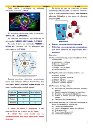 Prof. Agamenon Roberto QUÍMICA 9º ANO
4
Toda matéria é constituída por partículas
minúsculas chamadas ÁTOMOS.
Os átomos apresentam duas partes fundamentais:
O NÚCLEO e a ELETROSFERA.
As partículas, fundamentais, que constituem os
átomos são: PRÓTONS, NÊUTRONS e ELÉTRONS.
No núcleo do átomo são encontrados PRÓTONS e
NÊUTRONS; enquanto que na eletrosfera são
encontrados os ELÉTRONS.
Estudos permitiram determinar características
físicas das partículas atômicas fundamentais, tais
como carga elétrica relativa e massa relativa, que
podem ser observadas na tabela a seguir:
Partícula Massa relativa Carga relativa
Elétron 1/1836 – 1
Próton 1 + 1
Nêutron 1 0
A massa do elétron é desprezível, e não
podemos afirmar que o mesmo não tem massa.
O elétron tem uma massa que é,
aproximadamente, 1836 vezes menor que a massa
do próton.
Os átomos, por sua vez, reúnem-se em grupos
denominados MOLÉCULAS. No caso da substância
água, as moléculas são formadas por dois átomos do
elemento hidrogênio e um átomo do elemento
oxigênio (H2O).
Resumindo:
 Átomo é a unidade estrutural da matéria.
 Molécula é a menor porção de uma substância
que ainda conserva as propriedades dessa
substância
Exercícios:
01) Na química temos alguns conceitos básicos. Estes
conceitos são:
a) substâncias e misturas.
b) átomos e moléculas.
c) coisa e matéria.
d) matéria, corpo e objeto.
e) reações químicas.
02) As partículas fundamentais de um átomo são:
a) apenas prótons.
b) apenas prótons e nêutrons.
c) apenas elétrons.
d) prótons, nêutrons e elétrons.
e) apenas prótons e elétrons.
03) Assinale a afirmação falsa:
a) No núcleo dos átomos encontramos prótons e
elétrons.
b) Os elétrons estão localizados na eletrosfera.
c) O núcleo é a região central do átomo.
d) Prótons e elétrons possuem cargas elétricas
opostas.
e) Os prótons têm carga positiva.
04) É correto afirmar sobre a partícula fundamental do
átomo de carga elétrica positiva que:
a) Localiza-se na eletrosfera.
b) Possui carga elétrica oposta a do nêutron.
c) Chama-se próton.
d) Possui massa desprezível.
e) Tem massa desprezível.
 