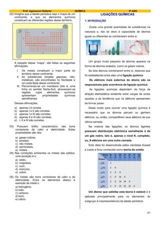 Prof. Agamenon Roberto QUÍMICA 9º ANO
41
02) Imagine que a tabela periódica seja o mapa de um
continente, e que os elementos químicos
constituam as diferentes regiões desse território.
N
S
LO
A respeito desse “mapa”, são feitas as seguintes
afirmações:
I. Os metais constituem a maior parte do
território desse continente.
II. As substâncias simples gasosas, não-
metálicas, são encontradas no Nordeste e
na costa leste desse continente.
III. Percorrendo-se um meridiano (isto é, uma
linha no sentido Norte-Sul), atravessam-se
regiões cujos elementos químicos
apresentam propriedades químicas
semelhantes.
Dessas afirmações,
a) apenas I é correta.
b) apenas I e II são corretas.
c) apenas I e III são corretas.
d) apenas II e III são corretas.
e) I, II e III são corretas.
03) Possuem brilho característico, são bons
condutores de calor e eletricidade. Estas
propriedades são dos:
a) gases nobres.
b) ametais.
c) não metais.
d) semimetais.
e) metais.
04) Nas condições ambientes os metais são sólidos,
uma exceção é o:
a) sódio.
b) magnésio.
c) ouro.
d) mercúrio.
e) cobre.
05) Os metais são bons condutores de calor e de
eletricidade. Entre os elementos abaixo é
exemplo de metal o:
a) hidrogênio.
b) iodo.
c) carbono.
d) boro.
e) cálcio.
LIGAÇÕES QUÍMICAS
1. INTRODUÇÃO
Existe uma grande quantidade de substâncias na
natureza e, isto se deve à capacidade de átomos
iguais ou diferentes se combinarem entre si.
Um grupo muito pequeno de átomos aparece na
forma de átomos isolados, como os gases nobres.
Se dois átomos combinarem entre si, dizemos que
foi estabelecida entre eles uma ligação química.
Os elétrons mais externos do átomo são os
responsáveis pela ocorrência da ligação química.
As ligações químicas dependem da força de
atração eletrostática existente entre cargas de sinais
opostas a da tendência que os elétrons apresentam
de formar pares.
Deste modo para ocorrer uma ligação química é
necessário que os átomos percam ou ganhem
elétrons, ou, então, compartilhem seus elétrons de sua
última camada.
Na maioria das ligações, os átomos ligantes
possuem distribuição eletrônica semelhante à de
um gás nobre, isto é, apenas o nível K, completo,
ou, 8 elétrons em uma outra camada.
Esta ideia foi desenvolvida pelos cientistas Kossel
e Lewis e ficou conhecida como teoria do octeto.
Um átomo que satisfaz esta teoria é estável e é
aplicada principalmente para os elementos do
subgrupo A (representativos) da tabela periódica.
 