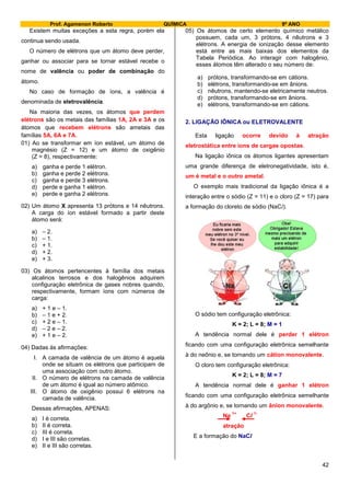 Prof. Agamenon Roberto QUÍMICA 9º ANO
42
Existem muitas exceções a esta regra, porém ela
continua sendo usada.
O número de elétrons que um átomo deve perder,
ganhar ou associar para se tornar estável recebe o
nome de valência ou poder de combinação do
átomo.
No caso de formação de íons, a valência é
denominada de eletrovalência.
Na maioria das vezes, os átomos que perdem
elétrons são os metais das famílias 1A, 2A e 3A e os
átomos que recebem elétrons são ametais das
famílias 5A, 6A e 7A.
01) Ao se transformar em íon estável, um átomo de
magnésio (Z = 12) e um átomo de oxigênio
(Z = 8), respectivamente:
a) ganha e perde 1 elétron.
b) ganha e perde 2 elétrons.
c) ganha e perde 3 elétrons.
d) perde e ganha 1 elétron.
e) perde e ganha 2 elétrons.
02) Um átomo X apresenta 13 prótons e 14 nêutrons.
A carga do íon estável formado a partir deste
átomo será:
a) – 2.
b) – 1.
c) + 1.
d) + 2.
e) + 3.
03) Os átomos pertencentes à família dos metais
alcalinos terrosos e dos halogênios adquirem
configuração eletrônica de gases nobres quando,
respectivamente, formam íons com números de
carga:
a) + 1 e – 1.
b) – 1 e + 2.
c) + 2 e – 1.
d) – 2 e – 2.
e) + 1 e – 2.
04) Dadas às afirmações:
I. A camada de valência de um átomo é aquela
onde se situam os elétrons que participam de
uma associação com outro átomo.
II. O número de elétrons na camada de valência
de um átomo é igual ao número atômico.
III. O átomo de oxigênio possui 6 elétrons na
camada de valência.
Dessas afirmações, APENAS:
a) I é correta.
b) II é correta.
c) III é correta.
d) I e III são corretas.
e) II e III são corretas.
05) Os átomos de certo elemento químico metálico
possuem, cada um, 3 prótons, 4 nêutrons e 3
elétrons. A energia de ionização desse elemento
está entre as mais baixas dos elementos da
Tabela Periódica. Ao interagir com halogênio,
esses átomos têm alterado o seu número de:
a) prótons, transformando-se em cátions.
b) elétrons, transformando-se em ânions.
c) nêutrons, mantendo-se eletricamente neutros.
d) prótons, transformando-se em ânions.
e) elétrons, transformando-se em cátions.
2. LIGAÇÃO IÔNICA ou ELETROVALENTE
Esta ligação ocorre devido à atração
eletrostática entre íons de cargas opostas.
Na ligação iônica os átomos ligantes apresentam
uma grande diferença de eletronegatividade, isto é,
um é metal e o outro ametal.
O exemplo mais tradicional da ligação iônica é a
interação entre o sódio (Z = 11) e o cloro (Z = 17) para
a formação do cloreto de sódio (NaCl).
O sódio tem configuração eletrônica:
K = 2; L = 8; M = 1
A tendência normal dele é perder 1 elétron
ficando com uma configuração eletrônica semelhante
à do neônio e, se tornando um cátion monovalente.
O cloro tem configuração eletrônica:
K = 2; L = 8; M = 7
A tendência normal dele é ganhar 1 elétron
ficando com uma configuração eletrônica semelhante
à do argônio e, se tornando um ânion monovalente.
Na
1+
Cl
1-
atração
E a formação do NaCl
 