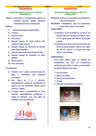 Prof. Agamenon Roberto QUÍMICA 9º ANO
49
EXPERIÊNCIA
CONDUTIBILIDADE ELÉTRICA E FUNÇÕES
INORGÂNICAS
Objetivo: Demonstrar a condutividade elétrica de
soluções aquosas obtidas utilizando
compostos iônicos e moleculares.
Material:
1) 1 aparato para testar condutividade.
2) 8 copos
3) Açúcar comum.
4) Sal comum.
5) Solução aquosa de ácido acético bem
diluída (vinagre branco).
6) Solução aquosa de hidróxido de amônio
bem diluída (NH4OH).
7) Solução aquosa de ácido clorídrico (HCl).
8) Solução aquosa de hidróxido de sódio
(NaOH).
9) Álcool comum
10) Suco de laranja.
Procedimento:
a) Coloque, nos 7 copos, volumes iguais de
água e identifique com etiquetas
numeradas.
b) Nos copos de 2 a 7 adicione,
separadamente, pequenas quantidades de
açúcar, sal, HCl, CH3COOH, NH4OH, álcool
comum e NaOH.
c) A seguir, teste a condutividade de cada
sistema, separadamente, analisando o
brilho da lâmpada. Lave com água os
eletrodos antes de cada teste.
EXPERIÊNCIA
INDICADOR FENOLFTALEÍNA E AZUL DE
BROMOTIMOL
OBJETIVO: Produzir os indicadores fenolftaleína e
azul de bromotimol.
MATERIAIS: Fenolftaleína, azul de bromotimol,
álcool, dois copos e uma colher.
COMO FAZER:
a) Dissolver 1g de fenolftaleína em 60 mL de
álcool e dilui-se com água até 100 mL. Usa-
se 1 a 2 gotas para cada 100 mL de solução
a titular.
b) Dissolve-se 0,1g de azul de bromotimol em
20 mL de álcool quente e dilui-se com água
até 100 mL. Usa-se 1 a 3 gotas para cada
100 mL a ser titulada.
COMENTÁRIOS:
Você pode utilizar gotas da solução de
fenolftaleína (ou azul de bromotimol)
produzida para testar a acidez ou basicidade
de alguns líquidos, tais como:
 Suco de limão.
 Água com sabão.
 Água com pasta dental.
 Vinagre.
 Soluções de produtos de limpeza.
 