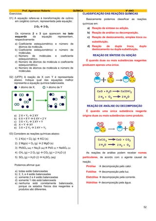 Prof. Agamenon Roberto QUÍMICA 9º ANO
52
Exercícios:
01) A equação refere-se à transformação de ozônio
em oxigênio comum, representada pela equação:
2 O3  3 O2
Os números 2 e 3 que aparecem no lado
esquerdo da equação representam,
respectivamente:
a) Coeficiente estequiométrico e número de
átomos da molécula.
b) Coeficiente estequiométrico e número de
moléculas.
c) Número de moléculas e coeficiente
estequiométrico.
d) Número de átomos da molécula e coeficiente
estequiométrico.
e) Número de átomos da molécula e número de
moléculas.
02) (UFPI) A reação de X com Y é representada
abaixo. Indique qual das equações melhor
representa a equação química balanceada.
= átomo de X; = átomo de Y
a) 2 X + Y2  2 XY
b) 6 X + 8 Y  6 XY + 2 Y
c) 3 X + Y2  3 XY + Y
d) X + Y  XY
e) 3 X + 2 Y2  3 XY + Y2
03) Considere as reações químicas abaixo:
1) 2 K(s) + Cl2 (g)  KCl (s)
2) 2 Mg(s) + O2 (g)  2 MgO (s)
3) PbSO4 (aq) + Na2S (aq) PbS (s) + NaSO4 (s)
4) CH4 (g) + 2 O2 (g)  CO2 (g) + 2 H2O (l)
5) SO2 (g) + H2O (l)  H2SO4 (aq)
Podemos afirmar que:
a) todas estão balanceadas
b) 2, 3, e 4 estão balanceadas
c) somente 2 e 4 estão balanceadas
d) somente 1 não está balanceada
e) nenhuma está corretamente balanceada,
porque os estados físicos dos reagentes e
produtos são diferentes.
CLASSIFICAÇÃO DAS REAÇÕES QUÍMICAS
Basicamente podemos classificar as reações
químicas em:
a) Reação de síntese ou adição.
b) Reação de análise ou decomposição.
c) Reação de deslocamento, simples troca ou
substituição.
d) Reação de dupla troca, duplo
deslocamento ou dupla substituição.
REAÇÃO DE SÍNTESE OU ADIÇÃO
É quando duas ou mais substâncias reagentes
produzem apenas uma única.
CaO 2H ( )+ O OCa H 2
H HO O2 2 22 + 2
REAÇÃO DE ANÁLISE OU DECOMPOSIÇÃO
É quando uma única substância reagente
origina duas ou mais substâncias como produto.
HH OO
2 22 2 +2
Ca O OCaC 3 + CO2
As reações de análise podem receber nomes
particulares, de acordo com o agente causal da
reação.
Pirólise  decomposição pelo calor.
Fotólise  decomposição pela luz.
Eletrólise  decomposição pela corrente.
Hidrólise  decomposição pela água.
 