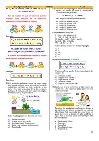 Prof. Agamenon Roberto QUÍMICA 9º ANO
53
REAÇÕES DE DESLOCAMENTO, SIMPLES TROCA
OU SUBSTITUIÇÃO
São as reações em que um elemento químico
substitui outro elemento de um composto,
libertando-o, como substância simples.
Exemplos:
Zn H Cl+ 2 H2 Zn+ 2
Cl
Cl
Cl2
+ +NaBr Br2 2 Na 2
REAÇÕES DE DUPLA TROCA, DUPLA
SUBSTITUIÇÃO OU DUPLO DESLOCAMENTO
É quando duas substâncias compostas trocam
entre si partes de suas estruturas.
Exemplos:
HCl + ClNa 2+ OHOHNa
Exercícios:
01)Em ambientes poluídos a água da chuva reage
com gases contidos no ar atmosférico formando
substâncias danosas ao meio ambiente e aos
seres vivos nele presentes. Uma das principais
poluições é a chuva ácida com possíveis reações
representadas na imagem abaixo:
Estas reações podem ser classificadas como:
a) Síntese ou adição.
b) Análise ou decomposição.
c) Simples troca ou deslocamento.
d) Dupla troca ou duplo deslocamento.
e) Substituição.
02) Colocando-se um pedaço de zinco numa solução
aquosa de sulfato de cobre II observa-se a
ocorrência da reação abaixo:
Zn + CuSO4  Cu + ZnSO4
Esta reação pode ser classificada como:
a) reação de análise parcial.
b) reação de síntese total.
c) reação de dupla troca.
d) reação de análise total
e) reação de deslocamento.
03) Considere as equações:
I . Zn + 2 HCl  ZnCl2 + H2
II . P2O5 + 3 H2O  2 H3PO4
III. AgNO3 + NaCl  AgCl + NaNO3
IV.CaO + CO2  CaCO3
V. 2 H2O  2 H2 + O2
É considerada uma reação de decomposição:
a) I.
b) II.
c) III.
d) IV.
e) V.
04) Observe as reações I e II abaixo:
NH NH
HgHgO O2
3 4
2 2
+
+
ClHClI.
II.
Podemos afirmar que I e II são, respectivamente,
reações de:
a) síntese e análise.
b) simples troca e síntese.
c) dupla troca e análise.
d) análise e síntese.
e) dupla troca e simples troca.
05)Desde que a terra se formou, a todo instante as
substâncias nela presentes estão continuamente
se transformando.
Durante o dia as plantas transformam a água e o
gás carbônico em glicose e oxigênio, por meio da
fotossíntese. Pela respiração os seres vivos, em
geral, convertem a glicose em gás carbônico e
água. Para a química estas transformações são
denominadas de:
a) Fenômenos físicos.
b) Fórmulas.
c) Equações.
d) Reações químicas.
e) Propriedade.
 