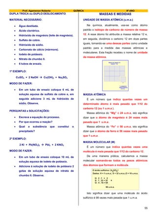 Prof. Agamenon Roberto QUÍMICA 9º ANO
55
DUPLA TROCA ou DUPLO DESLOCAMENTO
MATERIAL NECESSÁRIO:
 Água destilada.
 Ácido clorídrico.
 Hidróxido de magnésio (leite de magnésia).
 Sulfato de cobre.
 Hidróxido de sódio.
 Carbonato de cálcio (mármore).
 Iodeto de potássio.
 Nitrato de chumbo II.
 6 tubos de ensaio.
1º EXEMPLO:
CuSO4 + 2 NaOH  Cu(OH)2 + Na2SO4
MODO DE FAZER:
 Em um tubo de ensaio coloque 6 mL de
solução aquosa de sulfato de cobre e, em
seguida adicione 3 mL de hidróxido de
sódio. Observe.
PERGUNTAS e SOLICITAÇÕES:
 Escreva a equação do processo.
 Por que ocorreu a reação?
 Qual a substância que constitui o
precipitado?
2º EXEMPLO:
2 KI + Pb(NO3)2  PbI2 + 2 KNO3
MODO DE FAZER:
 Em um tubo de ensaio coloque 10 mL de
solução aquosa de iodeto de potássio.
 Adicione à solução de iodeto de potássio 2
gotas de solução aquosa de nitrato de
chumbo II. Observe.
MASSAS E MEDIDAS
UNIDADE DE MASSA ATÔMICA (u.m.a.)
Na química, atualmente, usa-se como átomo
padrão o isótopo de carbono de número de massa
12. A esse átomo foi atribuída a massa relativa 12 e,
em seguida, dividimos o carbono 12 em doze partes
iguais, tomando-se uma dessas partes como unidade
padrão para a medida das massas atômicas e
moleculares. Esta fração recebeu o nome de unidade
de massa atômica.
Átomo de carbono 12
(massa = 12)
1 unidade de
massa atômica
(u.m.a.)
MASSA ATÔMICA
É um número que indica quantas vezes um
determinado átomo é mais pesado que 1/12 do
carbono 12 (ou 1 u.m.a ).
Massa atômica do “Mg” é 24 u.m.a, isto significa
dizer que o átomo de magnésio é 24 vezes mais
pesado que 1 u.m.a .
Massa atômica do “Fe” é 56 u.m.a, isto significa
dizer que o átomo de ferro é 56 vezes mais pesado
que 1 u.m.a .
MASSA MOLECULAR (M)
É um número que indica quantas vezes uma
molécula é mais pesada que 1/12 do carbono 12.
De uma maneira prática, calculamos a massa
molecular somando-se todos os pesos atômicos
dos átomos que formam a molécula.
H: 2 . 1 = 2
S: 1 . 32 = 32
O: 4 . 16 = 64
98 u.m.a.
+
O ácido sulfúrico H SO2 4( )
Dados: H = 1 u.m.a.; S = 32 u.m.a.;O = 16 u.m.a.
Isto significa dizer que uma molécula do ácido
sulfúrico é 98 vezes mais pesada que 1 u.m.a.
 