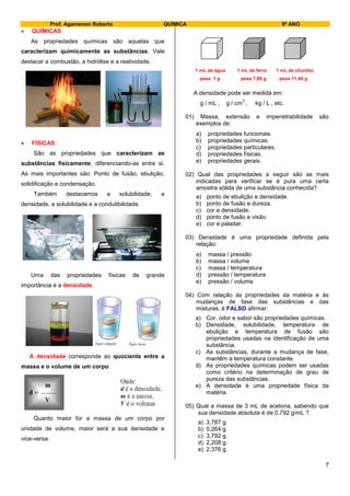 Prof. Agamenon Roberto QUÍMICA 9º ANO
7
 QUÍMICAS
As propriedades químicas são aquelas que
caracterizam quimicamente as substâncias. Vale
destacar a combustão, a hidrólise e a reatividade.
 FÍSICAS
São as propriedades que caracterizam as
substâncias fisicamente, diferenciando-as entre si.
As mais importantes são: Ponto de fusão, ebulição,
solidificação e condensação.
Também destacamos a solubilidade, a
densidade, a solubilidade e a condutibilidade.
Uma das propriedades físicas de grande
importância é a densidade.
A densidade corresponde ao quociente entre a
massa e o volume de um corpo.
Quanto maior for a massa de um corpo por
unidade de volume, maior será a sua densidade e
vice-versa.
1 mL de água 1 mL de ferro 1 mL de chumbo
pesa 1 g pesa 7,86 g pesa 11,40 g
A densidade pode ser medida em:
g / mL , g / cm
3
, kg / L , etc.
01) Massa, extensão e impenetrabilidade são
exemplos de:
a) propriedades funcionais.
b) propriedades químicas.
c) propriedades particulares.
d) propriedades físicas.
e) propriedades gerais.
02) Qual das propriedades a seguir são as mais
indicadas para verificar se é pura uma certa
amostra sólida de uma substância conhecida?
a) ponto de ebulição e densidade.
b) ponto de fusão e dureza.
c) cor e densidade.
d) ponto de fusão e visão.
e) cor e paladar.
03) Densidade é uma propriedade definida pela
relação:
a) massa / pressão
b) massa / volume
c) massa / temperatura
d) pressão / temperatura
e) pressão / volume
04) Com relação às propriedades da matéria e às
mudanças de fase das substâncias e das
misturas, é FALSO afirmar:
a) Cor, odor e sabor são propriedades químicas.
b) Densidade, solubilidade, temperatura de
ebulição e temperatura de fusão são
propriedades usadas na identificação de uma
substância.
c) As substâncias, durante a mudança de fase,
mantêm a temperatura constante.
d) As propriedades químicas podem ser usadas
como critério na determinação de grau de
pureza das substâncias.
e) A densidade é uma propriedade física da
matéria.
05) Qual a massa de 3 mL de acetona, sabendo que
sua densidade absoluta é de 0,792 g/mL ?
a) 3,787 g.
b) 0,264 g.
c) 3,792 g.
d) 2,208 g.
e) 2,376 g.
 