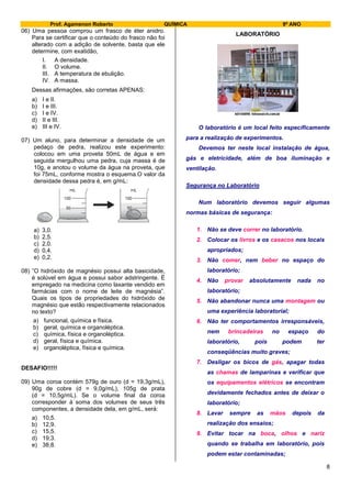 Prof. Agamenon Roberto QUÍMICA 9º ANO
8
06) Uma pessoa comprou um frasco de éter anidro.
Para se certificar que o conteúdo do frasco não foi
alterado com a adição de solvente, basta que ele
determine, com exatidão,
I. A densidade.
II. O volume.
III. A temperatura de ebulição.
IV. A massa.
Dessas afirmações, são corretas APENAS:
a) I e II.
b) I e III.
c) I e IV.
d) II e III.
e) III e IV.
07) Um aluno, para determinar a densidade de um
pedaço de pedra, realizou este experimento:
colocou em uma proveta 50mL de água e em
seguida mergulhou uma pedra, cuja massa é de
10g, e anotou o volume da água na proveta, que
foi 75mL, conforme mostra o esquema.O valor da
densidade dessa pedra é, em g/mL:
a) 3,0.
b) 2,5.
c) 2,0.
d) 0,4.
e) 0,2.
08) ”O hidróxido de magnésio possui alta basicidade,
é solúvel em água e possui sabor adstringente. É
empregado na medicina como laxante vendido em
farmácias com o nome de leite de magnésia”.
Quais os tipos de propriedades do hidróxido de
magnésio que estão respectivamente relacionados
no texto?
a) funcional, química e física.
b) geral, química e organoléptica.
c) química, física e organoléptica.
d) geral, física e química.
e) organoléptica, física e química.
DESAFIO!!!!!
09) Uma coroa contém 579g de ouro (d = 19,3g/mL),
90g de cobre (d = 9,0g/mL), 105g de prata
(d = 10,5g/mL). Se o volume final da coroa
corresponder à soma dos volumes de seus três
componentes, a densidade dela, em g/mL, será:
a) 10,5.
b) 12,9.
c) 15,5.
d) 19,3.
e) 38,8.
LABORATÓRIO
O laboratório é um local feito especificamente
para a realização de experimentos.
Devemos ter neste local instalação de água,
gás e eletricidade, além de boa iluminação e
ventilação.
Segurança no Laboratório
Num laboratório devemos seguir algumas
normas básicas de segurança:
1. Não se deve correr no laboratório.
2. Colocar os livros e os casacos nos locais
apropriados;
3. Não comer, nem beber no espaço do
laboratório;
4. Não provar absolutamente nada no
laboratório;
5. Não abandonar nunca uma montagem ou
uma experiência laboratorial;
6. Não ter comportamentos irresponsáveis,
nem brincadeiras no espaço do
laboratório, pois podem ter
conseqüências muito graves;
7. Desligar os bicos de gás, apagar todas
as chamas de lamparinas e verificar que
os equipamentos elétricos se encontram
devidamente fechados antes de deixar o
laboratório;
8. Lavar sempre as mãos depois da
realização dos ensaios;
9. Evitar tocar na boca, olhos e nariz
quando se trabalha em laboratório, pois
podem estar contaminadas;
 
