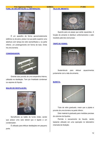 Prof. Agamenon Roberto QUÍMICA 9º ANO
12
FUNIL DE DECANTAÇÃO ou SEPARAÇÃO:
É um aparelho de forma aproximadamente
esférica ou de pera, possui na sua parte superior uma
abertura com tampa de vidro esmerilhada e, na parte
inferior, um prolongamento em forma de tubo. Onde
há uma torneira.
CONDENSADOR:
Grande tubo provido de uma serpentina interna,
utilizada na destilação. Tem por finalidade condensar
os vapores do líquido.
BALÃO DE DESTILAÇÃO:
Semelhante ao balão de fundo chato, sendo
que possui uma saía lateral que é ligada a um
condensador.
É utilizado para efetuar destilações em pequeno
porte.
TELA DE AMIANTO:
Suporte para as peças que serão aquecidas. A
função do amianto é distribuir uniformemente o calor
recebido pelo bico de bunsen.
TRIPÉ DE FERRO:
Sustentáculo para efetuar aquecimentos
juntamente com a tela de amianto.
BURETA:
Tubo de vidro graduado, maior que a pipeta e
provido de uma torneira na parte inferior.
Este material é graduado para medidas precisas
de volumes de líquidos.
Permite o escoamento do líquido, sendo
bastante utilizado em uma operação no laboratório
chamada de titulação.
 