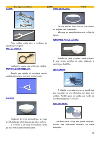 Prof. Agamenon Roberto QUÍMICA 9º ANO
13
GARRA:
Peça metálica usada para a montagem de
aparelhagem em geral
ANEL ou ARGOLA:
Usada como suporte para funil ou tela metálica.
TRIÂNGULO DE PORCELANA:
Suporte para cadinho de porcelana, quando
usado diretamente na chama do bico de bunsen.
CADINHO:
Recipiente de forma tronco-cônica, às vezes
provido de tampa, e feito de prata, porcelana ou ferro.
É resistente à elevadas temperaturas, sendo
por esse motivo usado em calcinações.
VIDRO DE RELÓGIO:
Peça de vidro na forma côncava que é usado
em análises, para evaporações.
Não pode ser aquecido diretamente no bico de
bunsen.
ALMOFARIZ, PISTILO ou GRAL:
Aparelho de metal, porcelana, cristal ou ágata.
É uma versão científica do pilão, destinado a
pulverização de sólidos.
DESSECADOR:
É utilizado no armazenamento de substâncias
que necessitam de uma atmosfera com baixo teor
umidade. Também pode ser usado para manter as
substâncias sob pressão reduzida.
PLACA DE PETRI:
Placa circular de bordos altos que se justapõem,
utilizada para crescimento bacteriano em meios
adequados.
 