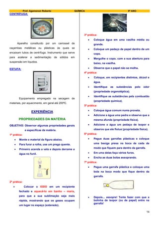 Prof. Agamenon Roberto QUÍMICA 9º ANO
14
CENTRÍFUGA:
Aparelho constituído por um carrossel de
caçambas metálicas ou plásticas às quais se
encaixam tubos de centrífuga. Instrumento que serve
para acelerar a sedimentação de sólidos em
suspensão em líquidos.
ESTUFA:
Equipamento empregado na secagem de
materiais, por aquecimento, em geral até 200ºC.
EXPERIÊNCIA
PROPRIEDADES DA MATÉRIA
OBJETIVO: Observar algumas propriedades gerais
e específicas da matéria.
1ª prática:
 Monte o material da figura abaixo.
 Para furar a rolha, use um prego quente.
 Primeiro acenda a vela e depois derrame a
água no funil.
Água
2ª prática:
 Colocar o IODO em um recipiente
fechado e aquecê-lo em banho – maria,
para que a sua sublimação seja mais
rápida, mostrando que os gases ocupam
um lugar no espaço (extensão).
3ª prática:
 Coloque água em uma vasilha média ou
grande.
 Coloque um pedaço de papel dentro de um
copo.
 Mergulhe o copo, com a sua abertura para
baixo, na vasilha.
 Observe que o papel não se molha.
4ª prática:
 Coloque, em recipientes distintos, álcool e
água.
 Identifique as substâncias pelo odor
(propriedade organoléptica).
 Identifique as substâncias pela combustão
(propriedade química).
5ª prática:
 Coloque água comum numa proveta.
 Adicione a água uma pedra e observe que a
mesma afunda (propriedade física).
 Adicione a água um pedaço de isopor e
observe que ele flutua (propriedade física).
6ª prática:
 Pegue duas garrafas plásticas e coloque
uma bexiga presa na boca de cada de
modo que fiquem para dentro da garrafa.
 Em uma delas faça vários furos.
 Encha as duas bolas assoprando.
7ª prática:
 Pegue uma garrafa plástica e coloque uma
bola na boca modo que fique dentro da
garrafa.
 Depois... assopre! Tente fazer com que a
bolinha de isopor (ou de papel) entre na
garrafa!
 